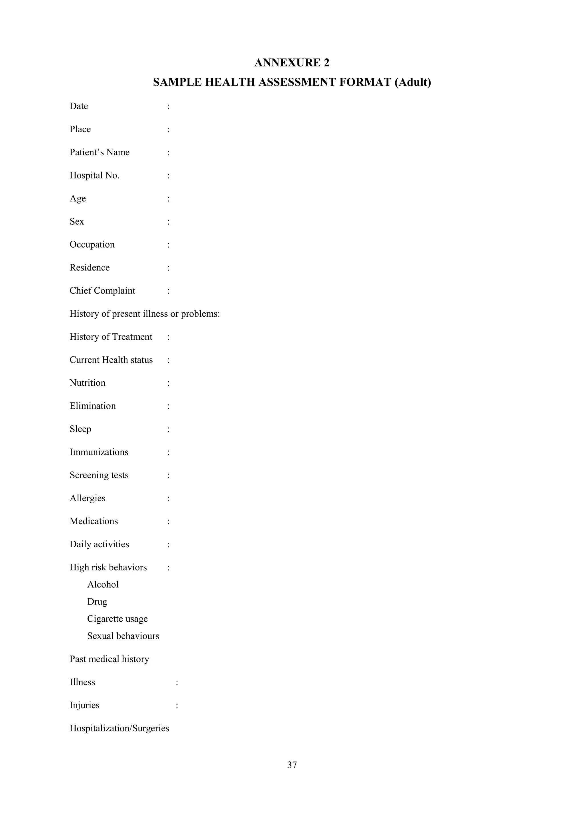 37
ANNEXURE 2
SAMPLE HEALTH ASSESSMENT FORMAT (Adult)
Date :
Place :
Patient’s Name :
Hospital No. :
Age :
Sex :
Occupation :
Residence :
Chief Complaint :
History of present illness or problems:
History of Treatment :
Current Health status :
Nutrition :
Elimination :
Sleep :
Immunizations :
Screening tests :
Allergies :
Medications :
Daily activities :
High risk behaviors :
Alcohol
Drug
Cigarette usage
Sexual behaviours
Past medical history
Illness :
Injuries :
Hospitalization/Surgeries
 
