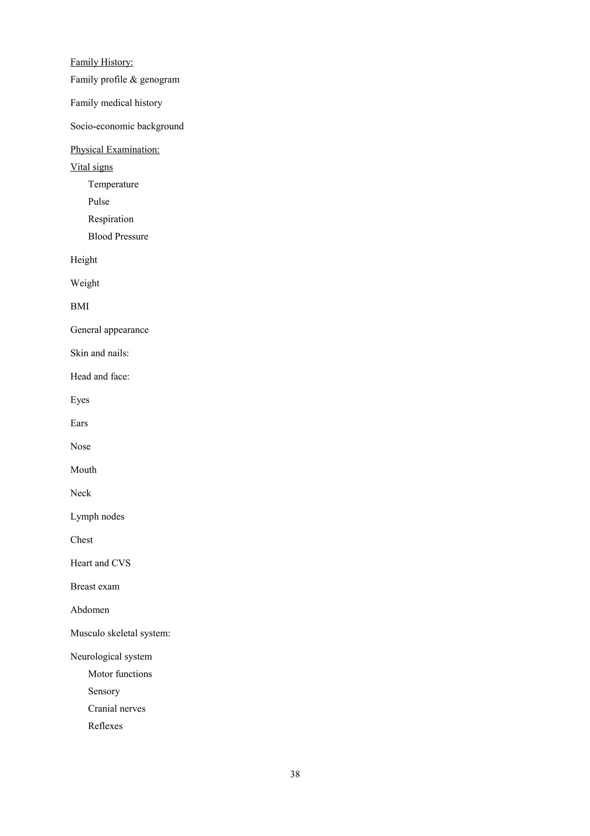 38
Family History:
Family profile & genogram
Family medical history
Socio-economic background
Physical Examination:
Vital signs
Temperature
Pulse
Respiration
Blood Pressure
Height
Weight
BMI
General appearance
Skin and nails:
Head and face:
Eyes
Ears
Nose
Mouth
Neck
Lymph nodes
Chest
Heart and CVS
Breast exam
Abdomen
Musculo skeletal system:
Neurological system
Motor functions
Sensory
Cranial nerves
Reflexes
 