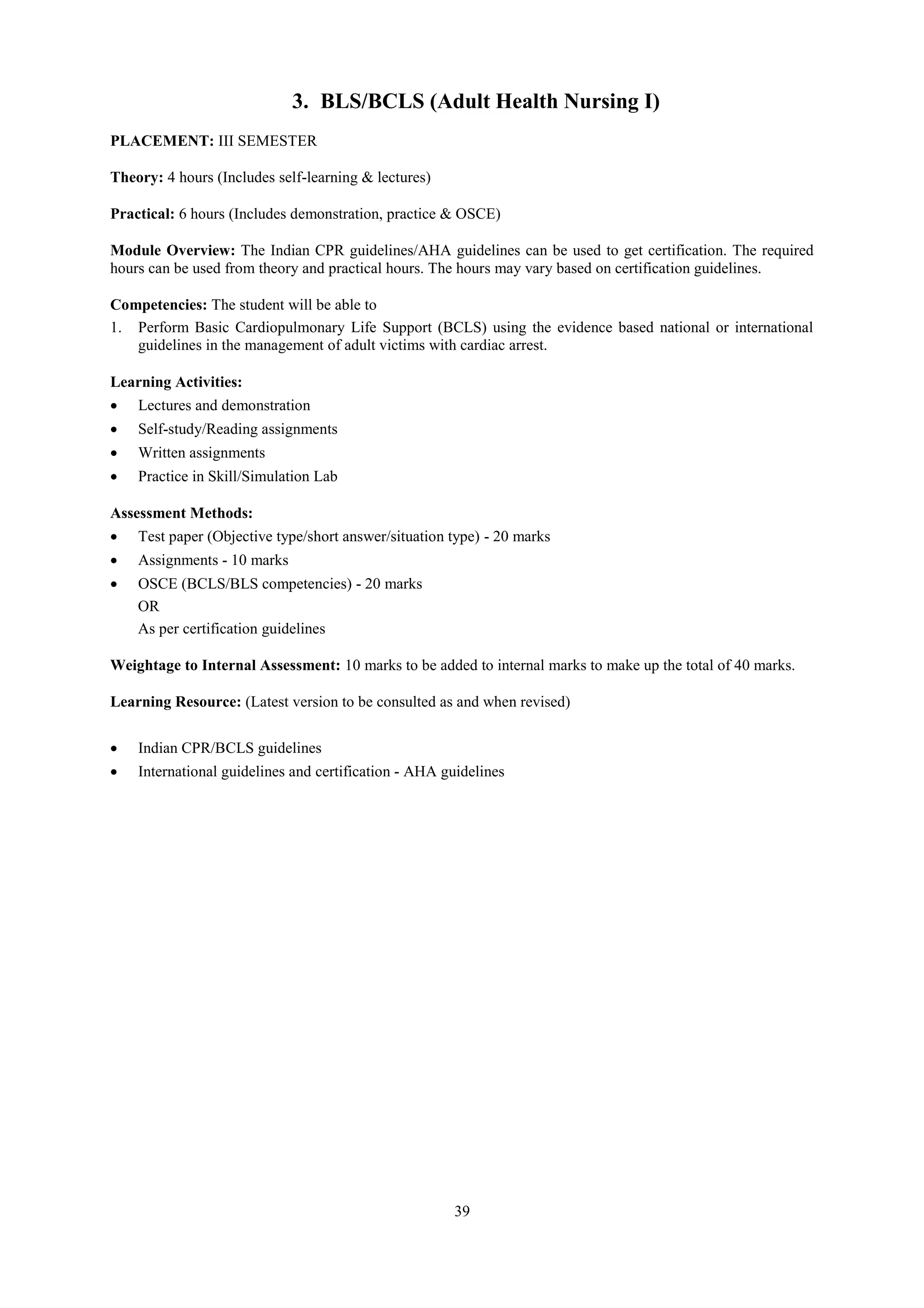 39
3. BLS/BCLS (Adult Health Nursing I)
PLACEMENT: III SEMESTER
Theory: 4 hours (Includes self-learning & lectures)
Practical: 6 hours (Includes demonstration, practice & OSCE)
Module Overview: The Indian CPR guidelines/AHA guidelines can be used to get certification. The required
hours can be used from theory and practical hours. The hours may vary based on certification guidelines.
Competencies: The student will be able to
1. Perform Basic Cardiopulmonary Life Support (BCLS) using the evidence based national or international
guidelines in the management of adult victims with cardiac arrest.
Learning Activities:
 Lectures and demonstration
 Self-study/Reading assignments
 Written assignments
 Practice in Skill/Simulation Lab
Assessment Methods:
 Test paper (Objective type/short answer/situation type) - 20 marks
 Assignments - 10 marks
 OSCE (BCLS/BLS competencies) - 20 marks
OR
As per certification guidelines
Weightage to Internal Assessment: 10 marks to be added to internal marks to make up the total of 40 marks.
Learning Resource: (Latest version to be consulted as and when revised)
 Indian CPR/BCLS guidelines
 International guidelines and certification - AHA guidelines
 