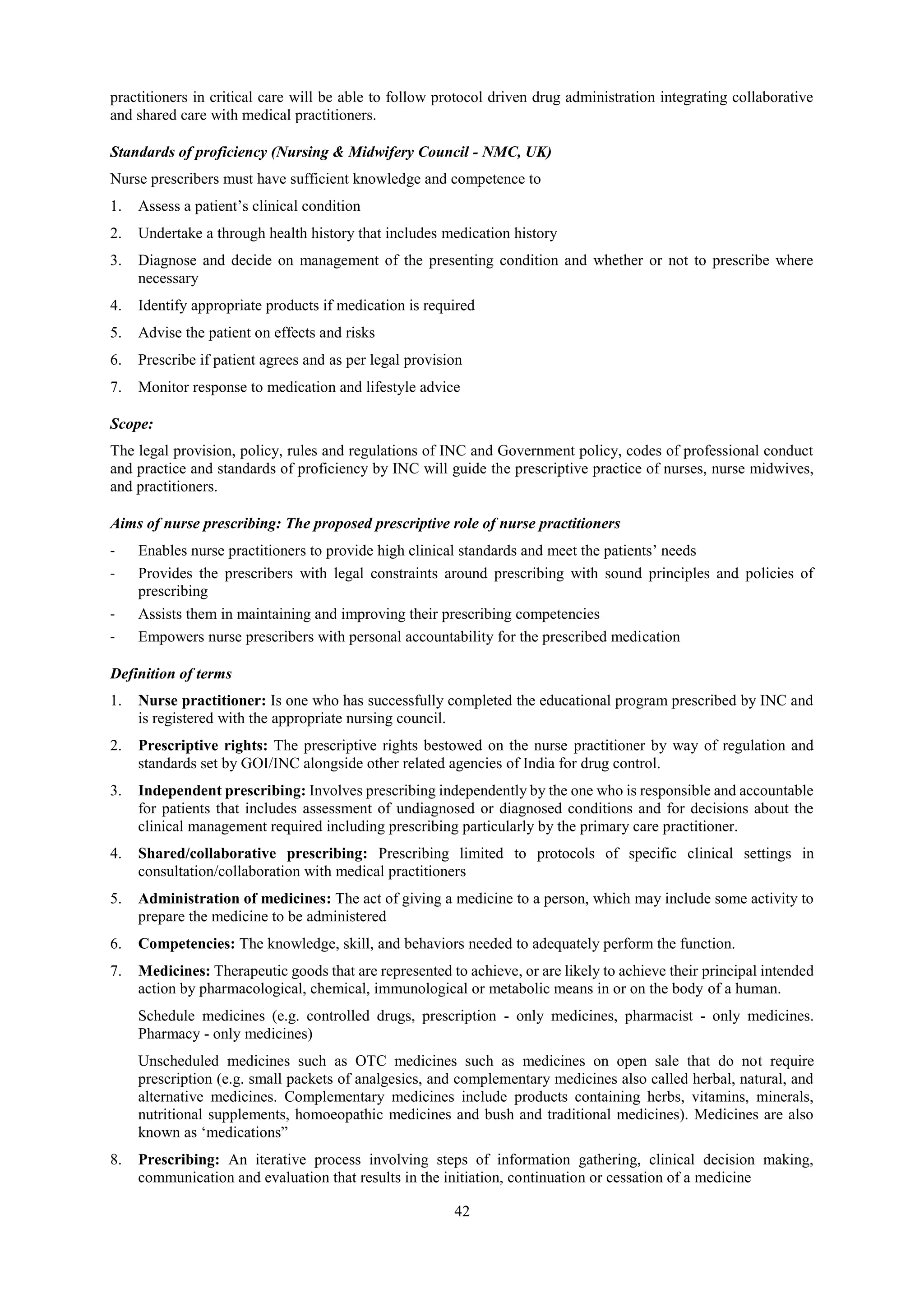 42
practitioners in critical care will be able to follow protocol driven drug administration integrating collaborative
and shared care with medical practitioners.
Standards of proficiency (Nursing & Midwifery Council - NMC, UK)
Nurse prescribers must have sufficient knowledge and competence to
1. Assess a patient’s clinical condition
2. Undertake a through health history that includes medication history
3. Diagnose and decide on management of the presenting condition and whether or not to prescribe where
necessary
4. Identify appropriate products if medication is required
5. Advise the patient on effects and risks
6. Prescribe if patient agrees and as per legal provision
7. Monitor response to medication and lifestyle advice
Scope:
The legal provision, policy, rules and regulations of INC and Government policy, codes of professional conduct
and practice and standards of proficiency by INC will guide the prescriptive practice of nurses, nurse midwives,
and practitioners.
Aims of nurse prescribing: The proposed prescriptive role of nurse practitioners
- Enables nurse practitioners to provide high clinical standards and meet the patients’ needs
- Provides the prescribers with legal constraints around prescribing with sound principles and policies of
prescribing
- Assists them in maintaining and improving their prescribing competencies
- Empowers nurse prescribers with personal accountability for the prescribed medication
Definition of terms
1. Nurse practitioner: Is one who has successfully completed the educational program prescribed by INC and
is registered with the appropriate nursing council.
2. Prescriptive rights: The prescriptive rights bestowed on the nurse practitioner by way of regulation and
standards set by GOI/INC alongside other related agencies of India for drug control.
3. Independent prescribing: Involves prescribing independently by the one who is responsible and accountable
for patients that includes assessment of undiagnosed or diagnosed conditions and for decisions about the
clinical management required including prescribing particularly by the primary care practitioner.
4. Shared/collaborative prescribing: Prescribing limited to protocols of specific clinical settings in
consultation/collaboration with medical practitioners
5. Administration of medicines: The act of giving a medicine to a person, which may include some activity to
prepare the medicine to be administered
6. Competencies: The knowledge, skill, and behaviors needed to adequately perform the function.
7. Medicines: Therapeutic goods that are represented to achieve, or are likely to achieve their principal intended
action by pharmacological, chemical, immunological or metabolic means in or on the body of a human.
Schedule medicines (e.g. controlled drugs, prescription - only medicines, pharmacist - only medicines.
Pharmacy - only medicines)
Unscheduled medicines such as OTC medicines such as medicines on open sale that do not require
prescription (e.g. small packets of analgesics, and complementary medicines also called herbal, natural, and
alternative medicines. Complementary medicines include products containing herbs, vitamins, minerals,
nutritional supplements, homoeopathic medicines and bush and traditional medicines). Medicines are also
known as ‘medications”
8. Prescribing: An iterative process involving steps of information gathering, clinical decision making,
communication and evaluation that results in the initiation, continuation or cessation of a medicine
 