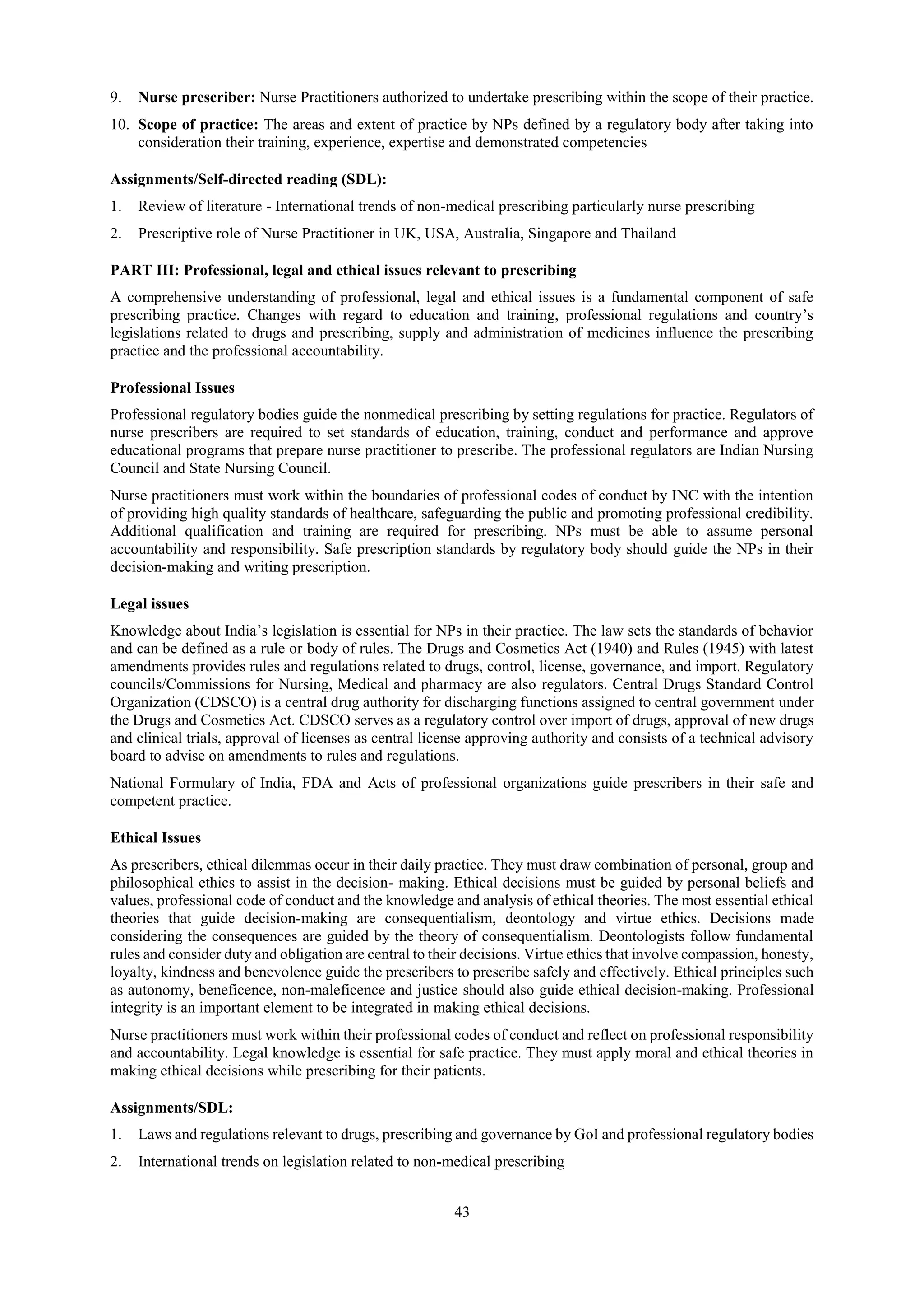 43
9. Nurse prescriber: Nurse Practitioners authorized to undertake prescribing within the scope of their practice.
10. Scope of practice: The areas and extent of practice by NPs defined by a regulatory body after taking into
consideration their training, experience, expertise and demonstrated competencies
Assignments/Self-directed reading (SDL):
1. Review of literature - International trends of non-medical prescribing particularly nurse prescribing
2. Prescriptive role of Nurse Practitioner in UK, USA, Australia, Singapore and Thailand
PART III: Professional, legal and ethical issues relevant to prescribing
A comprehensive understanding of professional, legal and ethical issues is a fundamental component of safe
prescribing practice. Changes with regard to education and training, professional regulations and country’s
legislations related to drugs and prescribing, supply and administration of medicines influence the prescribing
practice and the professional accountability.
Professional Issues
Professional regulatory bodies guide the nonmedical prescribing by setting regulations for practice. Regulators of
nurse prescribers are required to set standards of education, training, conduct and performance and approve
educational programs that prepare nurse practitioner to prescribe. The professional regulators are Indian Nursing
Council and State Nursing Council.
Nurse practitioners must work within the boundaries of professional codes of conduct by INC with the intention
of providing high quality standards of healthcare, safeguarding the public and promoting professional credibility.
Additional qualification and training are required for prescribing. NPs must be able to assume personal
accountability and responsibility. Safe prescription standards by regulatory body should guide the NPs in their
decision-making and writing prescription.
Legal issues
Knowledge about India’s legislation is essential for NPs in their practice. The law sets the standards of behavior
and can be defined as a rule or body of rules. The Drugs and Cosmetics Act (1940) and Rules (1945) with latest
amendments provides rules and regulations related to drugs, control, license, governance, and import. Regulatory
councils/Commissions for Nursing, Medical and pharmacy are also regulators. Central Drugs Standard Control
Organization (CDSCO) is a central drug authority for discharging functions assigned to central government under
the Drugs and Cosmetics Act. CDSCO serves as a regulatory control over import of drugs, approval of new drugs
and clinical trials, approval of licenses as central license approving authority and consists of a technical advisory
board to advise on amendments to rules and regulations.
National Formulary of India, FDA and Acts of professional organizations guide prescribers in their safe and
competent practice.
Ethical Issues
As prescribers, ethical dilemmas occur in their daily practice. They must draw combination of personal, group and
philosophical ethics to assist in the decision- making. Ethical decisions must be guided by personal beliefs and
values, professional code of conduct and the knowledge and analysis of ethical theories. The most essential ethical
theories that guide decision-making are consequentialism, deontology and virtue ethics. Decisions made
considering the consequences are guided by the theory of consequentialism. Deontologists follow fundamental
rules and consider duty and obligation are central to their decisions. Virtue ethics that involve compassion, honesty,
loyalty, kindness and benevolence guide the prescribers to prescribe safely and effectively. Ethical principles such
as autonomy, beneficence, non-maleficence and justice should also guide ethical decision-making. Professional
integrity is an important element to be integrated in making ethical decisions.
Nurse practitioners must work within their professional codes of conduct and reflect on professional responsibility
and accountability. Legal knowledge is essential for safe practice. They must apply moral and ethical theories in
making ethical decisions while prescribing for their patients.
Assignments/SDL:
1. Laws and regulations relevant to drugs, prescribing and governance by GoI and professional regulatory bodies
2. International trends on legislation related to non-medical prescribing
 