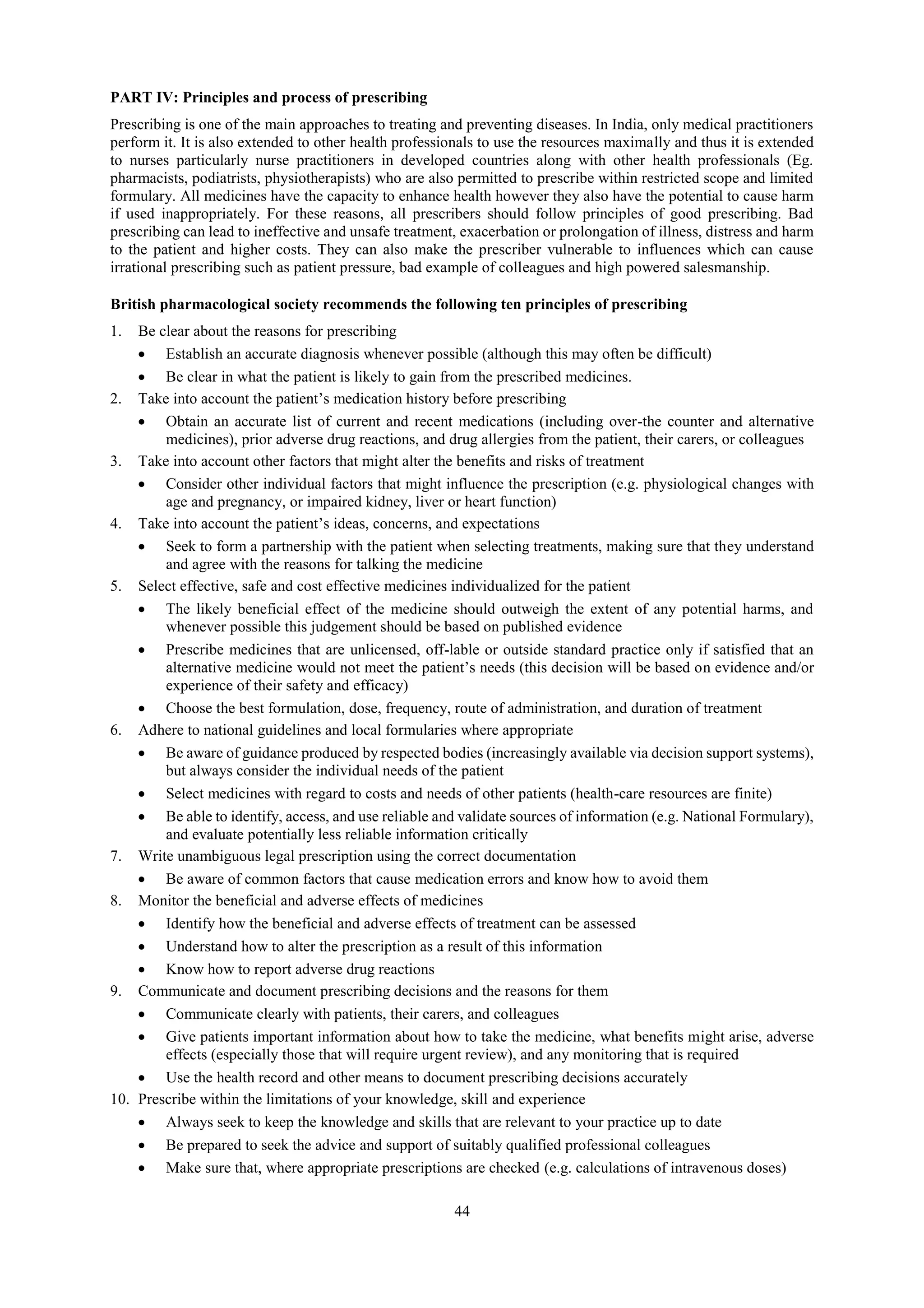 44
PART IV: Principles and process of prescribing
Prescribing is one of the main approaches to treating and preventing diseases. In India, only medical practitioners
perform it. It is also extended to other health professionals to use the resources maximally and thus it is extended
to nurses particularly nurse practitioners in developed countries along with other health professionals (Eg.
pharmacists, podiatrists, physiotherapists) who are also permitted to prescribe within restricted scope and limited
formulary. All medicines have the capacity to enhance health however they also have the potential to cause harm
if used inappropriately. For these reasons, all prescribers should follow principles of good prescribing. Bad
prescribing can lead to ineffective and unsafe treatment, exacerbation or prolongation of illness, distress and harm
to the patient and higher costs. They can also make the prescriber vulnerable to influences which can cause
irrational prescribing such as patient pressure, bad example of colleagues and high powered salesmanship.
British pharmacological society recommends the following ten principles of prescribing
1. Be clear about the reasons for prescribing
 Establish an accurate diagnosis whenever possible (although this may often be difficult)
 Be clear in what the patient is likely to gain from the prescribed medicines.
2. Take into account the patient’s medication history before prescribing
 Obtain an accurate list of current and recent medications (including over-the counter and alternative
medicines), prior adverse drug reactions, and drug allergies from the patient, their carers, or colleagues
3. Take into account other factors that might alter the benefits and risks of treatment
 Consider other individual factors that might influence the prescription (e.g. physiological changes with
age and pregnancy, or impaired kidney, liver or heart function)
4. Take into account the patient’s ideas, concerns, and expectations
 Seek to form a partnership with the patient when selecting treatments, making sure that they understand
and agree with the reasons for talking the medicine
5. Select effective, safe and cost effective medicines individualized for the patient
 The likely beneficial effect of the medicine should outweigh the extent of any potential harms, and
whenever possible this judgement should be based on published evidence
 Prescribe medicines that are unlicensed, off-lable or outside standard practice only if satisfied that an
alternative medicine would not meet the patient’s needs (this decision will be based on evidence and/or
experience of their safety and efficacy)
 Choose the best formulation, dose, frequency, route of administration, and duration of treatment
6. Adhere to national guidelines and local formularies where appropriate
 Be aware of guidance produced by respected bodies (increasingly available via decision support systems),
but always consider the individual needs of the patient
 Select medicines with regard to costs and needs of other patients (health-care resources are finite)
 Be able to identify, access, and use reliable and validate sources of information (e.g. National Formulary),
and evaluate potentially less reliable information critically
7. Write unambiguous legal prescription using the correct documentation
 Be aware of common factors that cause medication errors and know how to avoid them
8. Monitor the beneficial and adverse effects of medicines
 Identify how the beneficial and adverse effects of treatment can be assessed
 Understand how to alter the prescription as a result of this information
 Know how to report adverse drug reactions
9. Communicate and document prescribing decisions and the reasons for them
 Communicate clearly with patients, their carers, and colleagues
 Give patients important information about how to take the medicine, what benefits might arise, adverse
effects (especially those that will require urgent review), and any monitoring that is required
 Use the health record and other means to document prescribing decisions accurately
10. Prescribe within the limitations of your knowledge, skill and experience
 Always seek to keep the knowledge and skills that are relevant to your practice up to date
 Be prepared to seek the advice and support of suitably qualified professional colleagues
 Make sure that, where appropriate prescriptions are checked (e.g. calculations of intravenous doses)
 