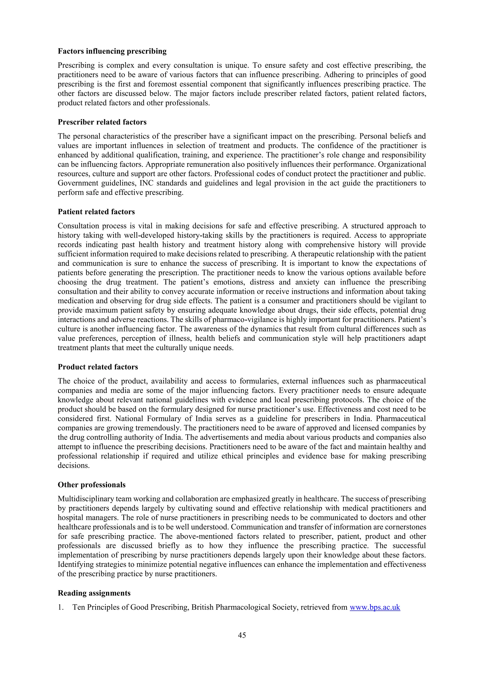 45
Factors influencing prescribing
Prescribing is complex and every consultation is unique. To ensure safety and cost effective prescribing, the
practitioners need to be aware of various factors that can influence prescribing. Adhering to principles of good
prescribing is the first and foremost essential component that significantly influences prescribing practice. The
other factors are discussed below. The major factors include prescriber related factors, patient related factors,
product related factors and other professionals.
Prescriber related factors
The personal characteristics of the prescriber have a significant impact on the prescribing. Personal beliefs and
values are important influences in selection of treatment and products. The confidence of the practitioner is
enhanced by additional qualification, training, and experience. The practitioner’s role change and responsibility
can be influencing factors. Appropriate remuneration also positively influences their performance. Organizational
resources, culture and support are other factors. Professional codes of conduct protect the practitioner and public.
Government guidelines, INC standards and guidelines and legal provision in the act guide the practitioners to
perform safe and effective prescribing.
Patient related factors
Consultation process is vital in making decisions for safe and effective prescribing. A structured approach to
history taking with well-developed history-taking skills by the practitioners is required. Access to appropriate
records indicating past health history and treatment history along with comprehensive history will provide
sufficient information required to make decisions related to prescribing. A therapeutic relationship with the patient
and communication is sure to enhance the success of prescribing. It is important to know the expectations of
patients before generating the prescription. The practitioner needs to know the various options available before
choosing the drug treatment. The patient’s emotions, distress and anxiety can influence the prescribing
consultation and their ability to convey accurate information or receive instructions and information about taking
medication and observing for drug side effects. The patient is a consumer and practitioners should be vigilant to
provide maximum patient safety by ensuring adequate knowledge about drugs, their side effects, potential drug
interactions and adverse reactions. The skills of pharmaco-vigilance is highly important for practitioners. Patient’s
culture is another influencing factor. The awareness of the dynamics that result from cultural differences such as
value preferences, perception of illness, health beliefs and communication style will help practitioners adapt
treatment plants that meet the culturally unique needs.
Product related factors
The choice of the product, availability and access to formularies, external influences such as pharmaceutical
companies and media are some of the major influencing factors. Every practitioner needs to ensure adequate
knowledge about relevant national guidelines with evidence and local prescribing protocols. The choice of the
product should be based on the formulary designed for nurse practitioner’s use. Effectiveness and cost need to be
considered first. National Formulary of India serves as a guideline for prescribers in India. Pharmaceutical
companies are growing tremendously. The practitioners need to be aware of approved and licensed companies by
the drug controlling authority of India. The advertisements and media about various products and companies also
attempt to influence the prescribing decisions. Practitioners need to be aware of the fact and maintain healthy and
professional relationship if required and utilize ethical principles and evidence base for making prescribing
decisions.
Other professionals
Multidisciplinary team working and collaboration are emphasized greatly in healthcare. The success of prescribing
by practitioners depends largely by cultivating sound and effective relationship with medical practitioners and
hospital managers. The role of nurse practitioners in prescribing needs to be communicated to doctors and other
healthcare professionals and is to be well understood. Communication and transfer of information are cornerstones
for safe prescribing practice. The above-mentioned factors related to prescriber, patient, product and other
professionals are discussed briefly as to how they influence the prescribing practice. The successful
implementation of prescribing by nurse practitioners depends largely upon their knowledge about these factors.
Identifying strategies to minimize potential negative influences can enhance the implementation and effectiveness
of the prescribing practice by nurse practitioners.
Reading assignments
1. Ten Principles of Good Prescribing, British Pharmacological Society, retrieved from www.bps.ac.uk
 