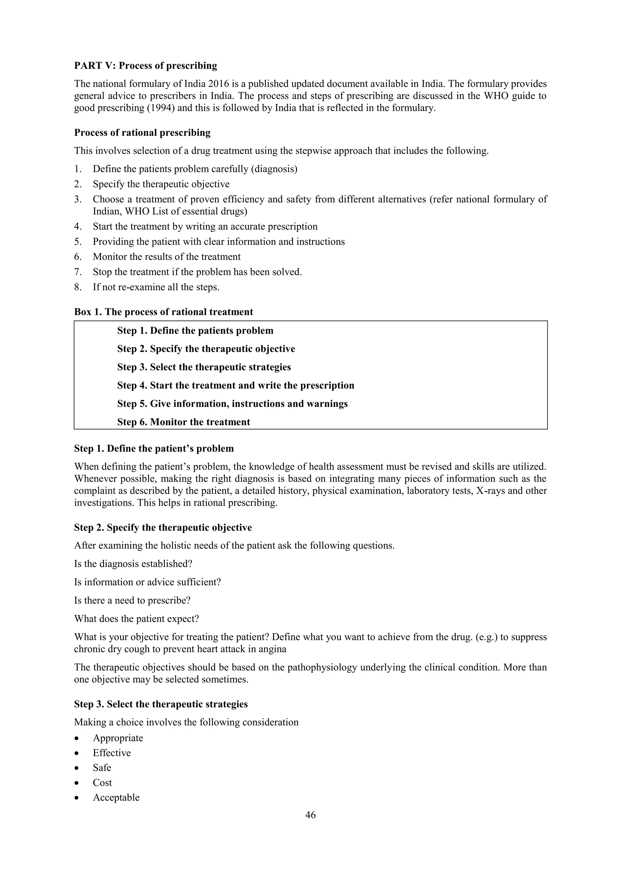 46
PART V: Process of prescribing
The national formulary of India 2016 is a published updated document available in India. The formulary provides
general advice to prescribers in India. The process and steps of prescribing are discussed in the WHO guide to
good prescribing (1994) and this is followed by India that is reflected in the formulary.
Process of rational prescribing
This involves selection of a drug treatment using the stepwise approach that includes the following.
1. Define the patients problem carefully (diagnosis)
2. Specify the therapeutic objective
3. Choose a treatment of proven efficiency and safety from different alternatives (refer national formulary of
Indian, WHO List of essential drugs)
4. Start the treatment by writing an accurate prescription
5. Providing the patient with clear information and instructions
6. Monitor the results of the treatment
7. Stop the treatment if the problem has been solved.
8. If not re-examine all the steps.
Box 1. The process of rational treatment
Step 1. Define the patients problem
Step 2. Specify the therapeutic objective
Step 3. Select the therapeutic strategies
Step 4. Start the treatment and write the prescription
Step 5. Give information, instructions and warnings
Step 6. Monitor the treatment
Step 1. Define the patient’s problem
When defining the patient’s problem, the knowledge of health assessment must be revised and skills are utilized.
Whenever possible, making the right diagnosis is based on integrating many pieces of information such as the
complaint as described by the patient, a detailed history, physical examination, laboratory tests, X-rays and other
investigations. This helps in rational prescribing.
Step 2. Specify the therapeutic objective
After examining the holistic needs of the patient ask the following questions.
Is the diagnosis established?
Is information or advice sufficient?
Is there a need to prescribe?
What does the patient expect?
What is your objective for treating the patient? Define what you want to achieve from the drug. (e.g.) to suppress
chronic dry cough to prevent heart attack in angina
The therapeutic objectives should be based on the pathophysiology underlying the clinical condition. More than
one objective may be selected sometimes.
Step 3. Select the therapeutic strategies
Making a choice involves the following consideration
 Appropriate
 Effective
 Safe
 Cost
 Acceptable
 