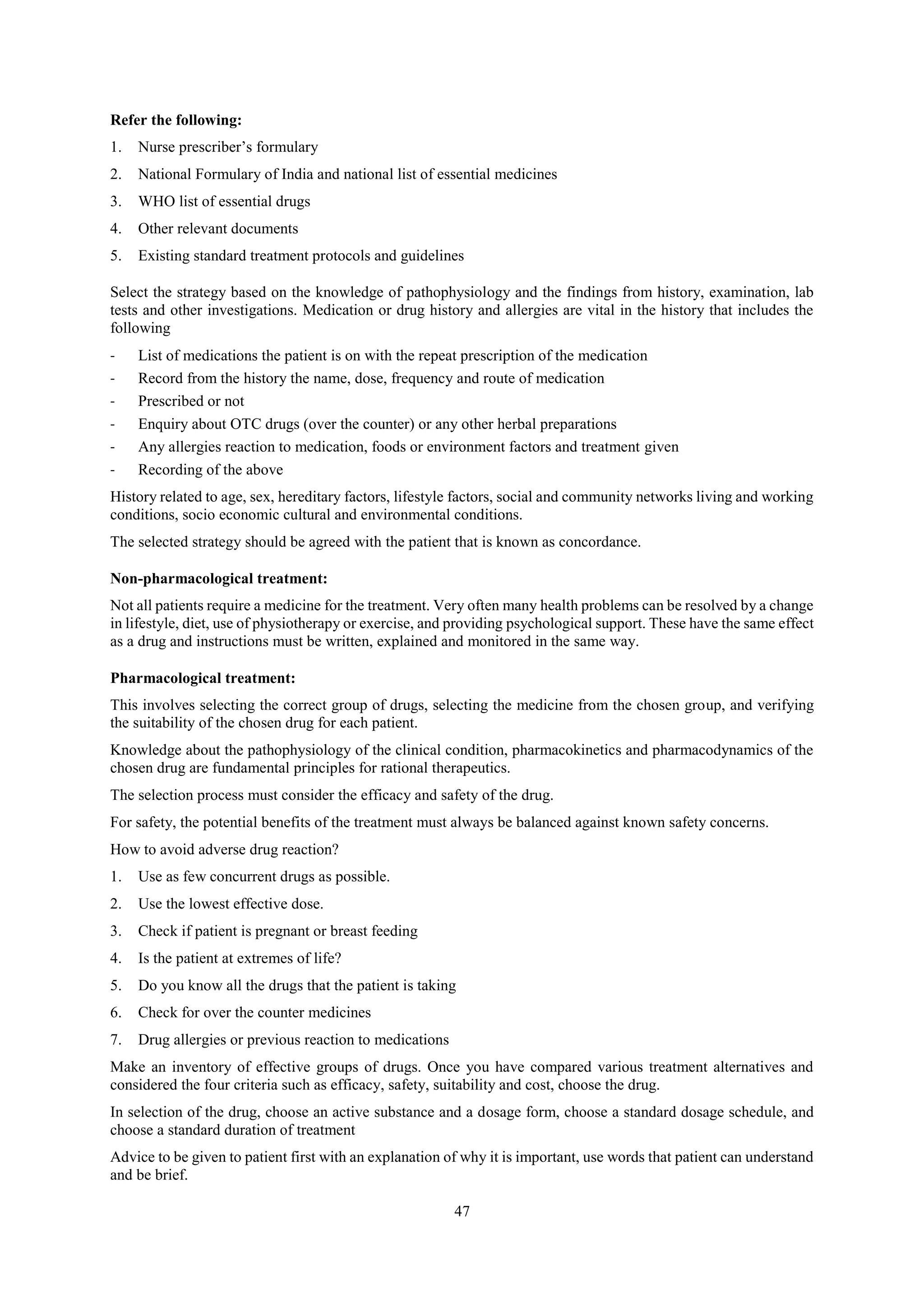 47
Refer the following:
1. Nurse prescriber’s formulary
2. National Formulary of India and national list of essential medicines
3. WHO list of essential drugs
4. Other relevant documents
5. Existing standard treatment protocols and guidelines
Select the strategy based on the knowledge of pathophysiology and the findings from history, examination, lab
tests and other investigations. Medication or drug history and allergies are vital in the history that includes the
following
- List of medications the patient is on with the repeat prescription of the medication
- Record from the history the name, dose, frequency and route of medication
- Prescribed or not
- Enquiry about OTC drugs (over the counter) or any other herbal preparations
- Any allergies reaction to medication, foods or environment factors and treatment given
- Recording of the above
History related to age, sex, hereditary factors, lifestyle factors, social and community networks living and working
conditions, socio economic cultural and environmental conditions.
The selected strategy should be agreed with the patient that is known as concordance.
Non-pharmacological treatment:
Not all patients require a medicine for the treatment. Very often many health problems can be resolved by a change
in lifestyle, diet, use of physiotherapy or exercise, and providing psychological support. These have the same effect
as a drug and instructions must be written, explained and monitored in the same way.
Pharmacological treatment:
This involves selecting the correct group of drugs, selecting the medicine from the chosen group, and verifying
the suitability of the chosen drug for each patient.
Knowledge about the pathophysiology of the clinical condition, pharmacokinetics and pharmacodynamics of the
chosen drug are fundamental principles for rational therapeutics.
The selection process must consider the efficacy and safety of the drug.
For safety, the potential benefits of the treatment must always be balanced against known safety concerns.
How to avoid adverse drug reaction?
1. Use as few concurrent drugs as possible.
2. Use the lowest effective dose.
3. Check if patient is pregnant or breast feeding
4. Is the patient at extremes of life?
5. Do you know all the drugs that the patient is taking
6. Check for over the counter medicines
7. Drug allergies or previous reaction to medications
Make an inventory of effective groups of drugs. Once you have compared various treatment alternatives and
considered the four criteria such as efficacy, safety, suitability and cost, choose the drug.
In selection of the drug, choose an active substance and a dosage form, choose a standard dosage schedule, and
choose a standard duration of treatment
Advice to be given to patient first with an explanation of why it is important, use words that patient can understand
and be brief.
 