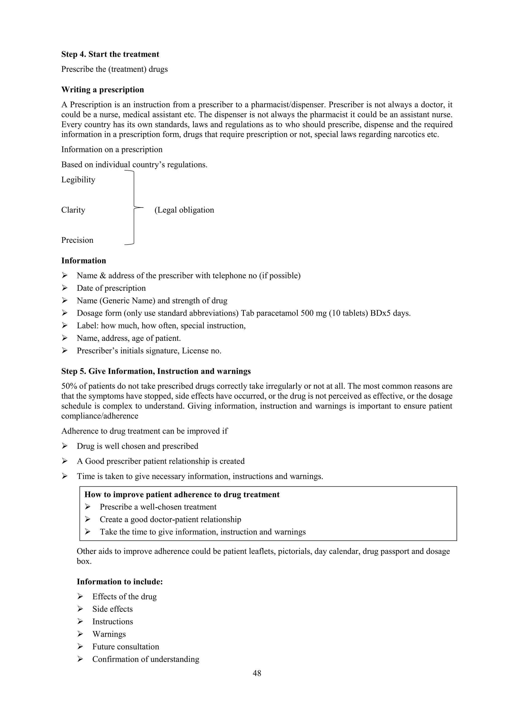 48
Step 4. Start the treatment
Prescribe the (treatment) drugs
Writing a prescription
A Prescription is an instruction from a prescriber to a pharmacist/dispenser. Prescriber is not always a doctor, it
could be a nurse, medical assistant etc. The dispenser is not always the pharmacist it could be an assistant nurse.
Every country has its own standards, laws and regulations as to who should prescribe, dispense and the required
information in a prescription form, drugs that require prescription or not, special laws regarding narcotics etc.
Information on a prescription
Based on individual country’s regulations.
Legibility
Clarity (Legal obligation
Precision
Information
 Name & address of the prescriber with telephone no (if possible)
 Date of prescription
 Name (Generic Name) and strength of drug
 Dosage form (only use standard abbreviations) Tab paracetamol 500 mg (10 tablets) BDx5 days.
 Label: how much, how often, special instruction,
 Name, address, age of patient.
 Prescriber’s initials signature, License no.
Step 5. Give Information, Instruction and warnings
50% of patients do not take prescribed drugs correctly take irregularly or not at all. The most common reasons are
that the symptoms have stopped, side effects have occurred, or the drug is not perceived as effective, or the dosage
schedule is complex to understand. Giving information, instruction and warnings is important to ensure patient
compliance/adherence
Adherence to drug treatment can be improved if
 Drug is well chosen and prescribed
 A Good prescriber patient relationship is created
 Time is taken to give necessary information, instructions and warnings.
How to improve patient adherence to drug treatment
 Prescribe a well-chosen treatment
 Create a good doctor-patient relationship
 Take the time to give information, instruction and warnings
Other aids to improve adherence could be patient leaflets, pictorials, day calendar, drug passport and dosage
box.
Information to include:
 Effects of the drug
 Side effects
 Instructions
 Warnings
 Future consultation
 Confirmation of understanding
 