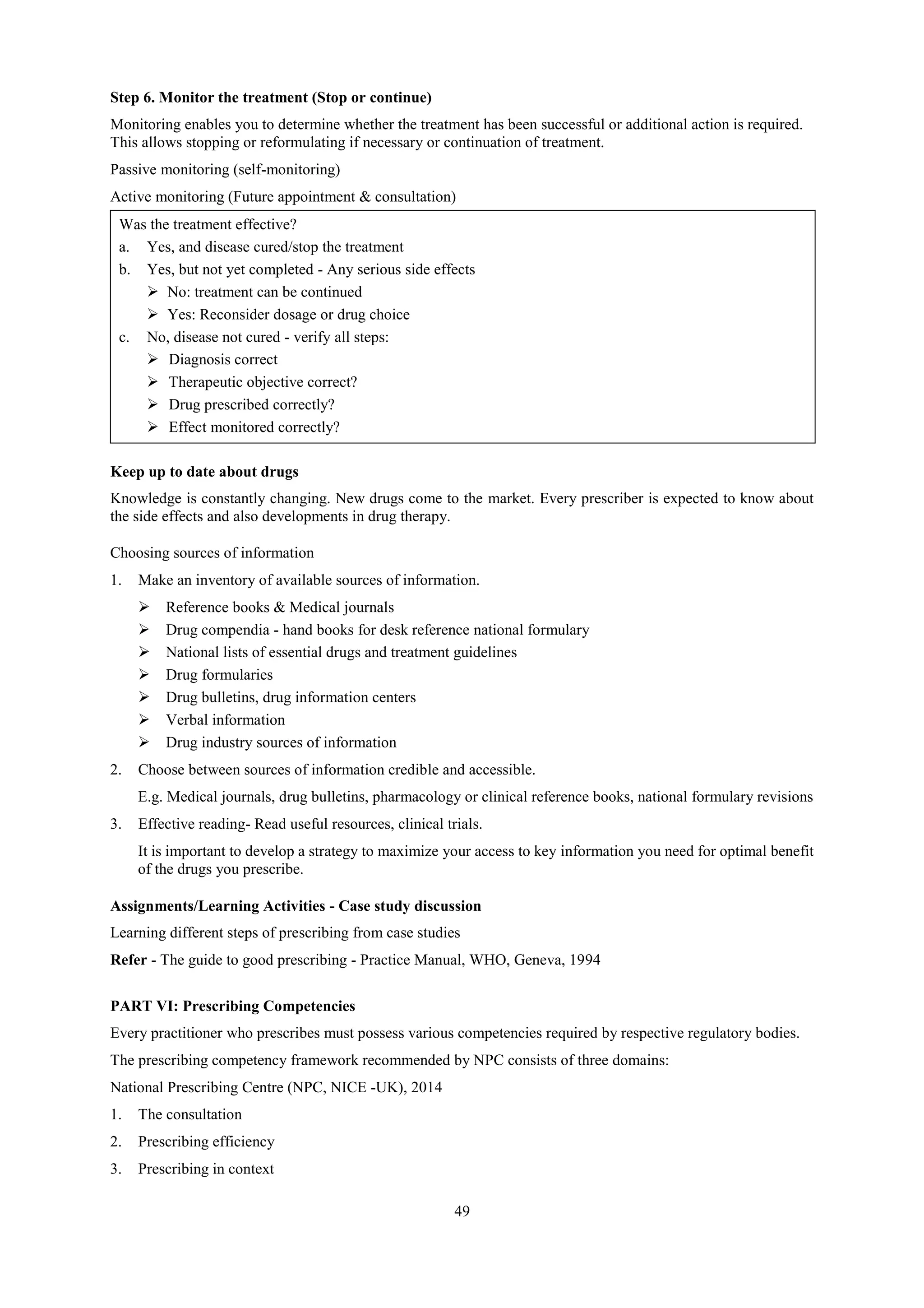 49
Step 6. Monitor the treatment (Stop or continue)
Monitoring enables you to determine whether the treatment has been successful or additional action is required.
This allows stopping or reformulating if necessary or continuation of treatment.
Passive monitoring (self-monitoring)
Active monitoring (Future appointment & consultation)
Was the treatment effective?
a. Yes, and disease cured/stop the treatment
b. Yes, but not yet completed - Any serious side effects
 No: treatment can be continued
 Yes: Reconsider dosage or drug choice
c. No, disease not cured - verify all steps:
 Diagnosis correct
 Therapeutic objective correct?
 Drug prescribed correctly?
 Effect monitored correctly?
Keep up to date about drugs
Knowledge is constantly changing. New drugs come to the market. Every prescriber is expected to know about
the side effects and also developments in drug therapy.
Choosing sources of information
1. Make an inventory of available sources of information.
 Reference books & Medical journals
 Drug compendia - hand books for desk reference national formulary
 National lists of essential drugs and treatment guidelines
 Drug formularies
 Drug bulletins, drug information centers
 Verbal information
 Drug industry sources of information
2. Choose between sources of information credible and accessible.
E.g. Medical journals, drug bulletins, pharmacology or clinical reference books, national formulary revisions
3. Effective reading- Read useful resources, clinical trials.
It is important to develop a strategy to maximize your access to key information you need for optimal benefit
of the drugs you prescribe.
Assignments/Learning Activities - Case study discussion
Learning different steps of prescribing from case studies
Refer - The guide to good prescribing - Practice Manual, WHO, Geneva, 1994
PART VI: Prescribing Competencies
Every practitioner who prescribes must possess various competencies required by respective regulatory bodies.
The prescribing competency framework recommended by NPC consists of three domains:
National Prescribing Centre (NPC, NICE -UK), 2014
1. The consultation
2. Prescribing efficiency
3. Prescribing in context
 