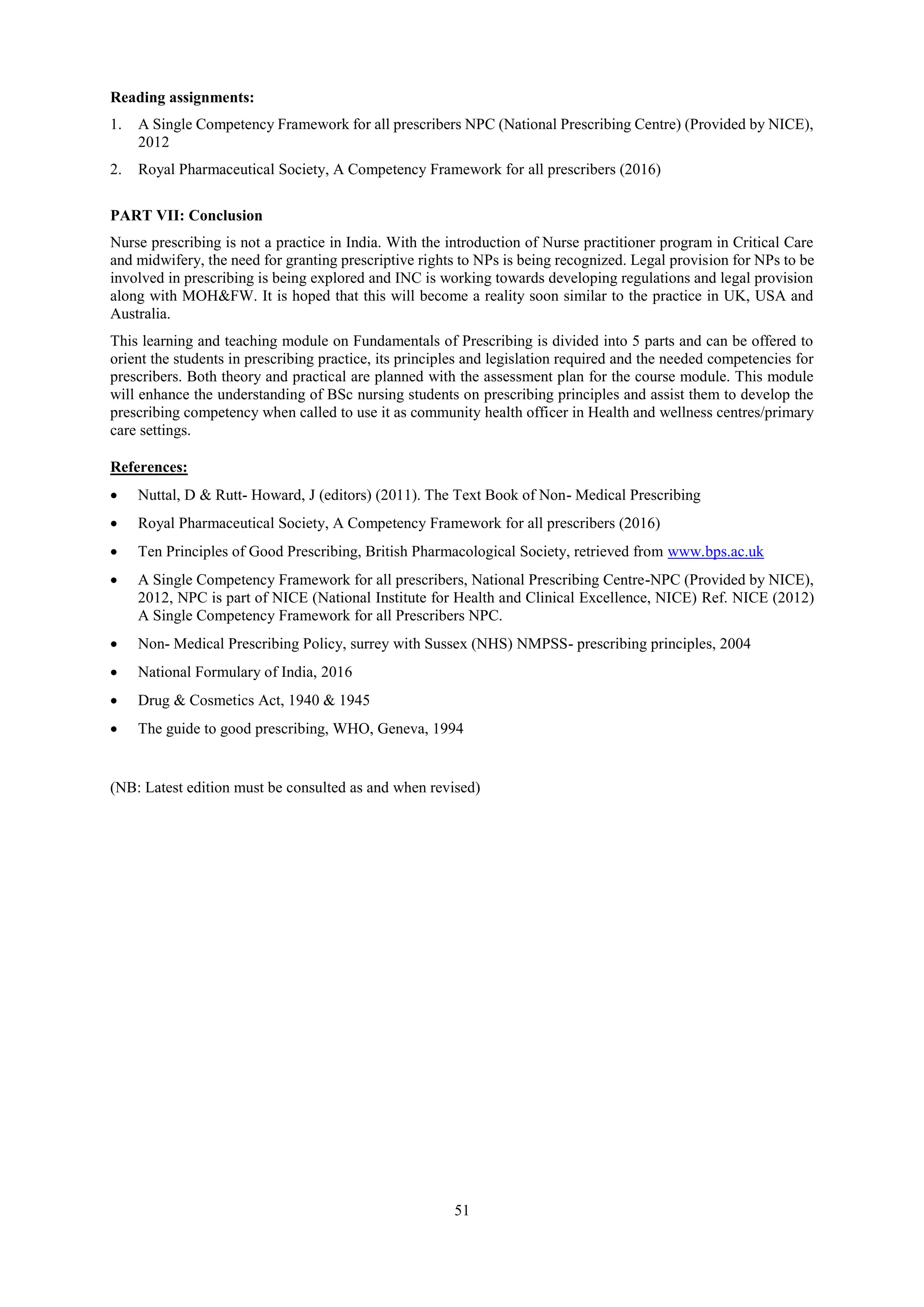 51
Reading assignments:
1. A Single Competency Framework for all prescribers NPC (National Prescribing Centre) (Provided by NICE),
2012
2. Royal Pharmaceutical Society, A Competency Framework for all prescribers (2016)
PART VII: Conclusion
Nurse prescribing is not a practice in India. With the introduction of Nurse practitioner program in Critical Care
and midwifery, the need for granting prescriptive rights to NPs is being recognized. Legal provision for NPs to be
involved in prescribing is being explored and INC is working towards developing regulations and legal provision
along with MOH&FW. It is hoped that this will become a reality soon similar to the practice in UK, USA and
Australia.
This learning and teaching module on Fundamentals of Prescribing is divided into 5 parts and can be offered to
orient the students in prescribing practice, its principles and legislation required and the needed competencies for
prescribers. Both theory and practical are planned with the assessment plan for the course module. This module
will enhance the understanding of BSc nursing students on prescribing principles and assist them to develop the
prescribing competency when called to use it as community health officer in Health and wellness centres/primary
care settings.
References:
 Nuttal, D & Rutt- Howard, J (editors) (2011). The Text Book of Non- Medical Prescribing
 Royal Pharmaceutical Society, A Competency Framework for all prescribers (2016)
 Ten Principles of Good Prescribing, British Pharmacological Society, retrieved from www.bps.ac.uk
 A Single Competency Framework for all prescribers, National Prescribing Centre-NPC (Provided by NICE),
2012, NPC is part of NICE (National Institute for Health and Clinical Excellence, NICE) Ref. NICE (2012)
A Single Competency Framework for all Prescribers NPC.
 Non- Medical Prescribing Policy, surrey with Sussex (NHS) NMPSS- prescribing principles, 2004
 National Formulary of India, 2016
 Drug & Cosmetics Act, 1940 & 1945
 The guide to good prescribing, WHO, Geneva, 1994
(NB: Latest edition must be consulted as and when revised)
 