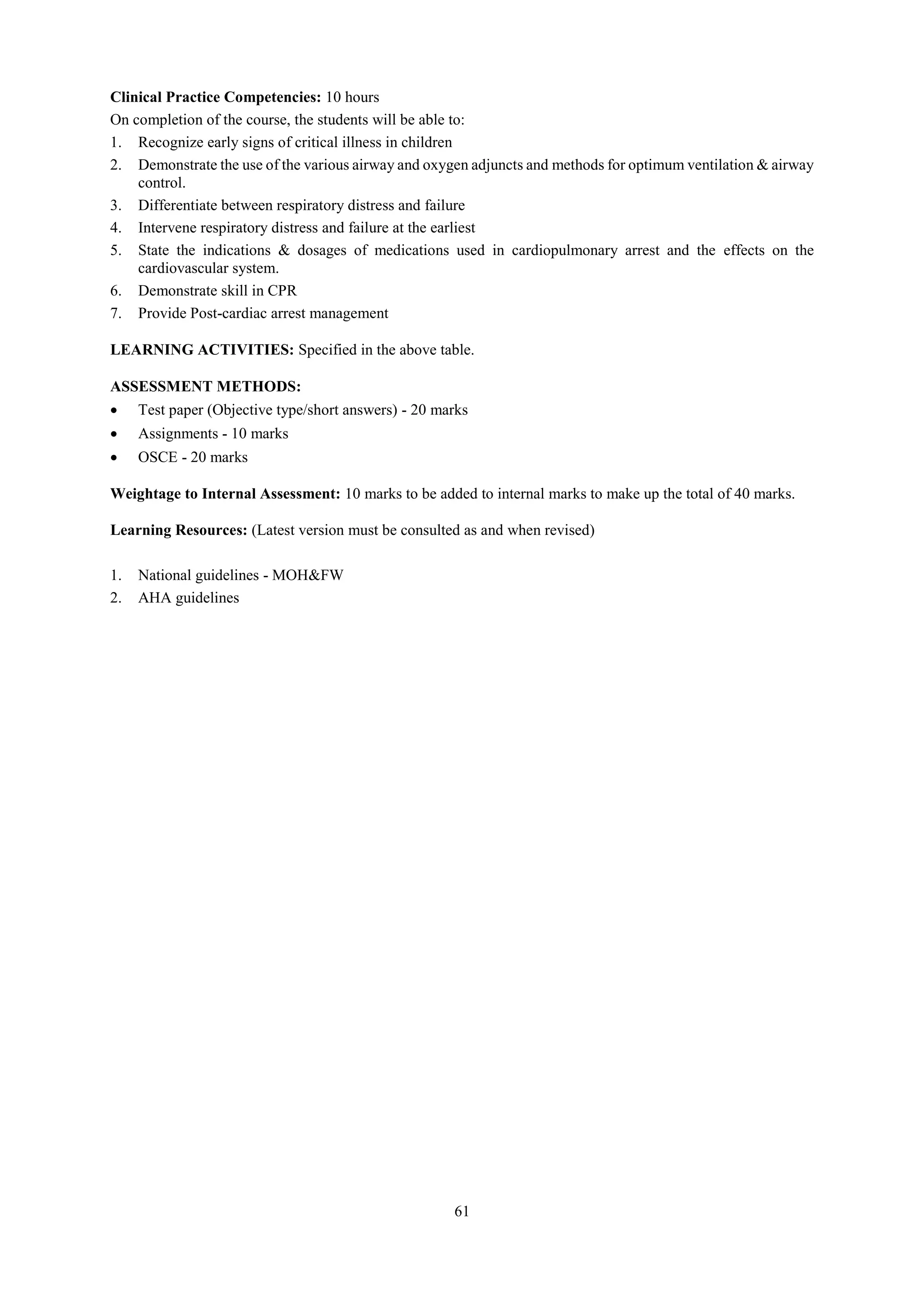 61
Clinical Practice Competencies: 10 hours
On completion of the course, the students will be able to:
1. Recognize early signs of critical illness in children
2. Demonstrate the use of the various airway and oxygen adjuncts and methods for optimum ventilation & airway
control.
3. Differentiate between respiratory distress and failure
4. Intervene respiratory distress and failure at the earliest
5. State the indications & dosages of medications used in cardiopulmonary arrest and the effects on the
cardiovascular system.
6. Demonstrate skill in CPR
7. Provide Post-cardiac arrest management
LEARNING ACTIVITIES: Specified in the above table.
ASSESSMENT METHODS:
 Test paper (Objective type/short answers) - 20 marks
 Assignments - 10 marks
 OSCE - 20 marks
Weightage to Internal Assessment: 10 marks to be added to internal marks to make up the total of 40 marks.
Learning Resources: (Latest version must be consulted as and when revised)
1. National guidelines - MOH&FW
2. AHA guidelines
 