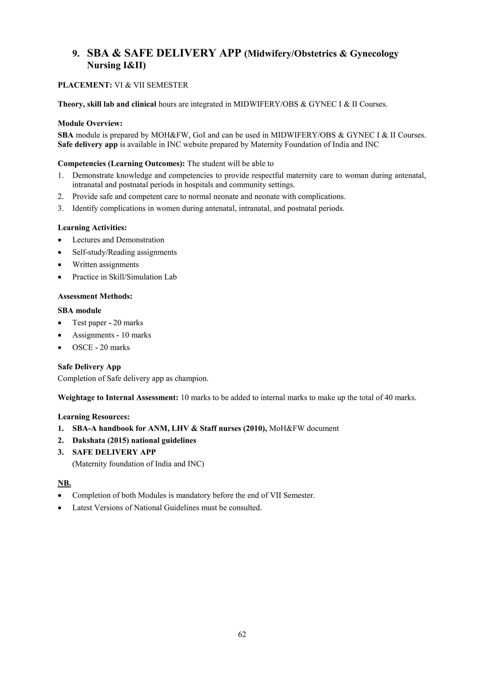 62
9. SBA & SAFE DELIVERY APP (Midwifery/Obstetrics & Gynecology
Nursing I&II)
PLACEMENT: VI & VII SEMESTER
Theory, skill lab and clinical hours are integrated in MIDWIFERY/OBS & GYNEC I & II Courses.
Module Overview:
SBA module is prepared by MOH&FW, GoI and can be used in MIDWIFERY/OBS & GYNEC I & II Courses.
Safe delivery app is available in INC website prepared by Maternity Foundation of India and INC
Competencies (Learning Outcomes): The student will be able to
1. Demonstrate knowledge and competencies to provide respectful maternity care to woman during antenatal,
intranatal and postnatal periods in hospitals and community settings.
2. Provide safe and competent care to normal neonate and neonate with complications.
3. Identify complications in women during antenatal, intranatal, and postnatal periods.
Learning Activities:
 Lectures and Demonstration
 Self-study/Reading assignments
 Written assignments
 Practice in Skill/Simulation Lab
Assessment Methods:
SBA module
 Test paper - 20 marks
 Assignments - 10 marks
 OSCE - 20 marks
Safe Delivery App
Completion of Safe delivery app as champion.
Weightage to Internal Assessment: 10 marks to be added to internal marks to make up the total of 40 marks.
Learning Resources:
1. SBA-A handbook for ANM, LHV & Staff nurses (2010), MoH&FW document
2. Dakshata (2015) national guidelines
3. SAFE DELIVERY APP
(Maternity foundation of India and INC)
NB.
 Completion of both Modules is mandatory before the end of VII Semester.
 Latest Versions of National Guidelines must be consulted.
 