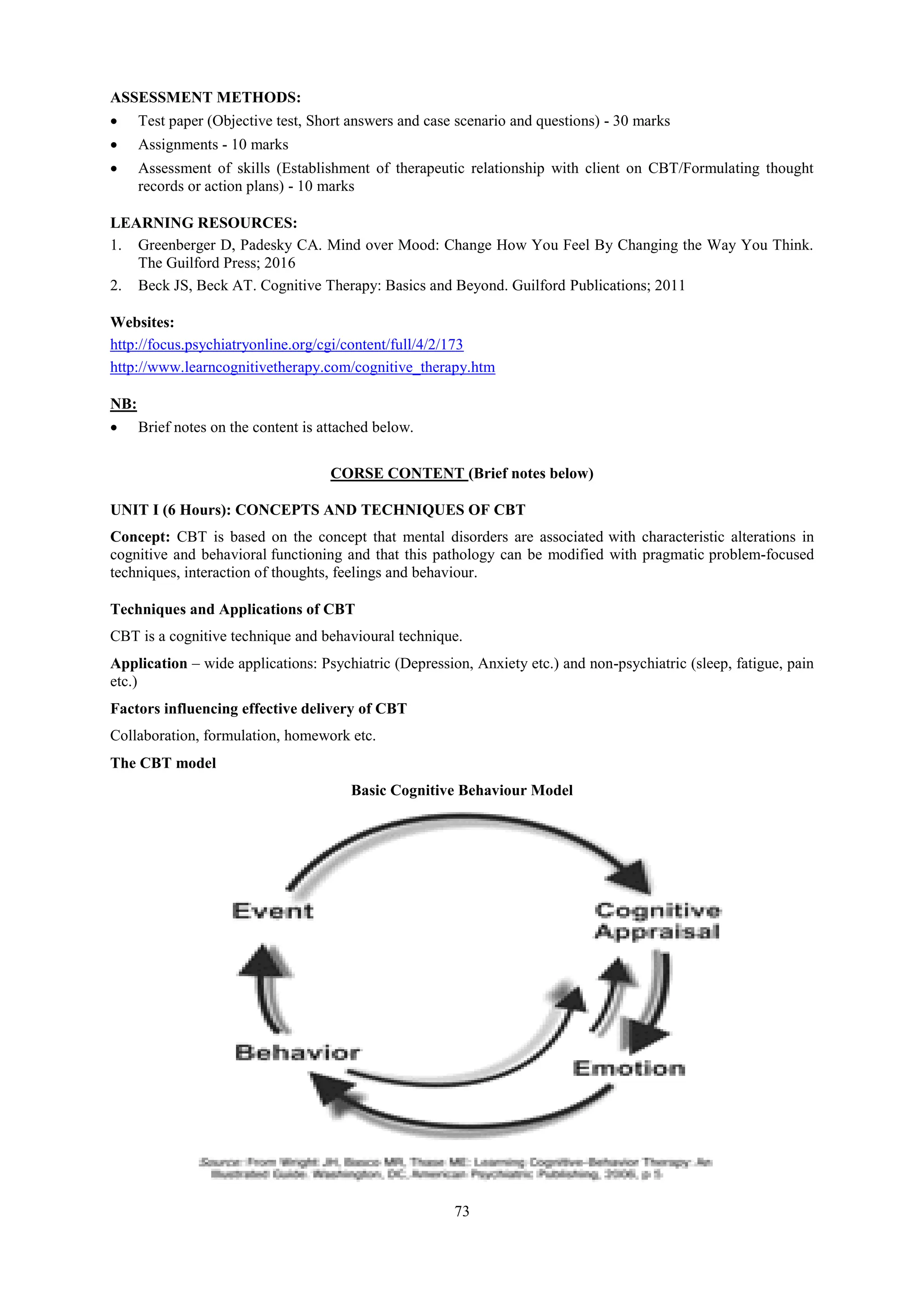 73
ASSESSMENT METHODS:
 Test paper (Objective test, Short answers and case scenario and questions) - 30 marks
 Assignments - 10 marks
 Assessment of skills (Establishment of therapeutic relationship with client on CBT/Formulating thought
records or action plans) - 10 marks
LEARNING RESOURCES:
1. Greenberger D, Padesky CA. Mind over Mood: Change How You Feel By Changing the Way You Think.
The Guilford Press; 2016
2. Beck JS, Beck AT. Cognitive Therapy: Basics and Beyond. Guilford Publications; 2011
Websites:
http://focus.psychiatryonline.org/cgi/content/full/4/2/173
http://www.learncognitivetherapy.com/cognitive_therapy.htm
NB:
 Brief notes on the content is attached below.
CORSE CONTENT (Brief notes below)
UNIT I (6 Hours): CONCEPTS AND TECHNIQUES OF CBT
Concept: CBT is based on the concept that mental disorders are associated with characteristic alterations in
cognitive and behavioral functioning and that this pathology can be modified with pragmatic problem-focused
techniques, interaction of thoughts, feelings and behaviour.
Techniques and Applications of CBT
CBT is a cognitive technique and behavioural technique.
Application – wide applications: Psychiatric (Depression, Anxiety etc.) and non-psychiatric (sleep, fatigue, pain
etc.)
Factors influencing effective delivery of CBT
Collaboration, formulation, homework etc.
The CBT model
Basic Cognitive Behaviour Model
 