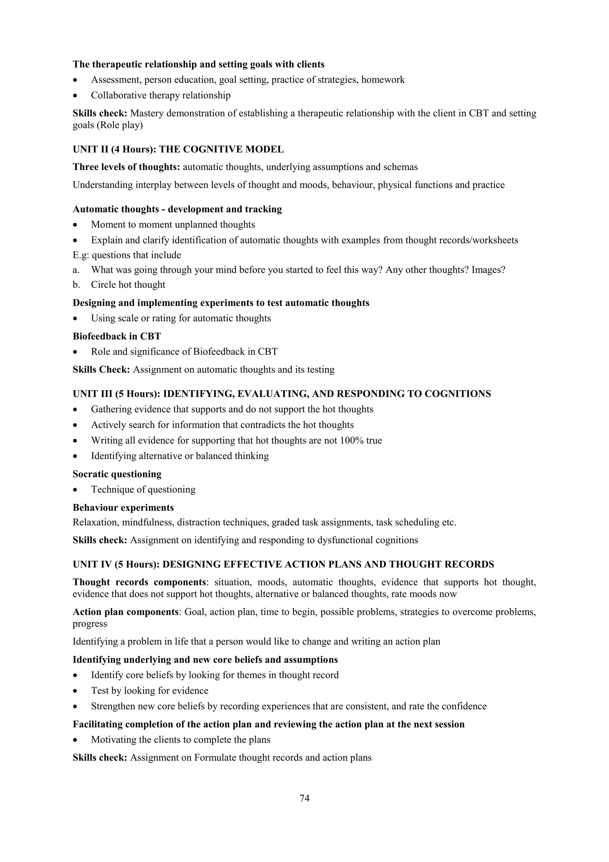 74
The therapeutic relationship and setting goals with clients
 Assessment, person education, goal setting, practice of strategies, homework
 Collaborative therapy relationship
Skills check: Mastery demonstration of establishing a therapeutic relationship with the client in CBT and setting
goals (Role play)
UNIT II (4 Hours): THE COGNITIVE MODEL
Three levels of thoughts: automatic thoughts, underlying assumptions and schemas
Understanding interplay between levels of thought and moods, behaviour, physical functions and practice
Automatic thoughts - development and tracking
 Moment to moment unplanned thoughts
 Explain and clarify identification of automatic thoughts with examples from thought records/worksheets
E.g: questions that include
a. What was going through your mind before you started to feel this way? Any other thoughts? Images?
b. Circle hot thought
Designing and implementing experiments to test automatic thoughts
 Using scale or rating for automatic thoughts
Biofeedback in CBT
 Role and significance of Biofeedback in CBT
Skills Check: Assignment on automatic thoughts and its testing
UNIT III (5 Hours): IDENTIFYING, EVALUATING, AND RESPONDING TO COGNITIONS
 Gathering evidence that supports and do not support the hot thoughts
 Actively search for information that contradicts the hot thoughts
 Writing all evidence for supporting that hot thoughts are not 100% true
 Identifying alternative or balanced thinking
Socratic questioning
 Technique of questioning
Behaviour experiments
Relaxation, mindfulness, distraction techniques, graded task assignments, task scheduling etc.
Skills check: Assignment on identifying and responding to dysfunctional cognitions
UNIT IV (5 Hours): DESIGNING EFFECTIVE ACTION PLANS AND THOUGHT RECORDS
Thought records components: situation, moods, automatic thoughts, evidence that supports hot thought,
evidence that does not support hot thoughts, alternative or balanced thoughts, rate moods now
Action plan components: Goal, action plan, time to begin, possible problems, strategies to overcome problems,
progress
Identifying a problem in life that a person would like to change and writing an action plan
Identifying underlying and new core beliefs and assumptions
 Identify core beliefs by looking for themes in thought record
 Test by looking for evidence
 Strengthen new core beliefs by recording experiences that are consistent, and rate the confidence
Facilitating completion of the action plan and reviewing the action plan at the next session
 Motivating the clients to complete the plans
Skills check: Assignment on Formulate thought records and action plans
 