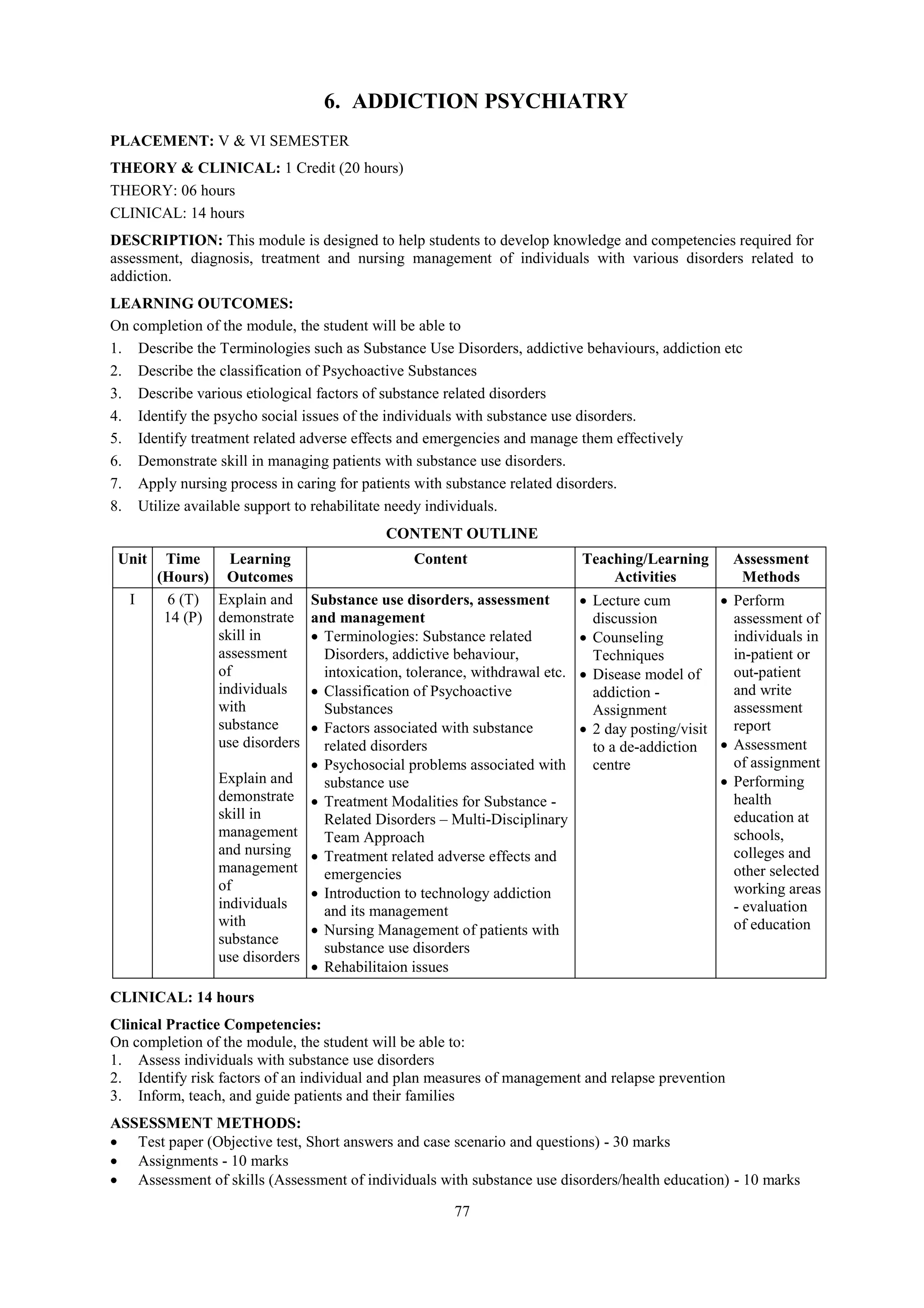77
6. ADDICTION PSYCHIATRY
PLACEMENT: V & VI SEMESTER
THEORY & CLINICAL: 1 Credit (20 hours)
THEORY: 06 hours
CLINICAL: 14 hours
DESCRIPTION: This module is designed to help students to develop knowledge and competencies required for
assessment, diagnosis, treatment and nursing management of individuals with various disorders related to
addiction.
LEARNING OUTCOMES:
On completion of the module, the student will be able to
1. Describe the Terminologies such as Substance Use Disorders, addictive behaviours, addiction etc
2. Describe the classification of Psychoactive Substances
3. Describe various etiological factors of substance related disorders
4. Identify the psycho social issues of the individuals with substance use disorders.
5. Identify treatment related adverse effects and emergencies and manage them effectively
6. Demonstrate skill in managing patients with substance use disorders.
7. Apply nursing process in caring for patients with substance related disorders.
8. Utilize available support to rehabilitate needy individuals.
CONTENT OUTLINE
Unit Time
(Hours)
Learning
Outcomes
Content Teaching/Learning
Activities
Assessment
Methods
I 6 (T)
14 (P)
Explain and
demonstrate
skill in
assessment
of
individuals
with
substance
use disorders
Explain and
demonstrate
skill in
management
and nursing
management
of
individuals
with
substance
use disorders
Substance use disorders, assessment
and management
 Terminologies: Substance related
Disorders, addictive behaviour,
intoxication, tolerance, withdrawal etc.
 Classification of Psychoactive
Substances
 Factors associated with substance
related disorders
 Psychosocial problems associated with
substance use
 Treatment Modalities for Substance -
Related Disorders – Multi-Disciplinary
Team Approach
 Treatment related adverse effects and
emergencies
 Introduction to technology addiction
and its management
 Nursing Management of patients with
substance use disorders
 Rehabilitaion issues
 Lecture cum
discussion
 Counseling
Techniques
 Disease model of
addiction -
Assignment
 2 day posting/visit
to a de-addiction
centre
 Perform
assessment of
individuals in
in-patient or
out-patient
and write
assessment
report
 Assessment
of assignment
 Performing
health
education at
schools,
colleges and
other selected
working areas
- evaluation
of education
CLINICAL: 14 hours
Clinical Practice Competencies:
On completion of the module, the student will be able to:
1. Assess individuals with substance use disorders
2. Identify risk factors of an individual and plan measures of management and relapse prevention
3. Inform, teach, and guide patients and their families
ASSESSMENT METHODS:
 Test paper (Objective test, Short answers and case scenario and questions) - 30 marks
 Assignments - 10 marks
 Assessment of skills (Assessment of individuals with substance use disorders/health education) - 10 marks
 