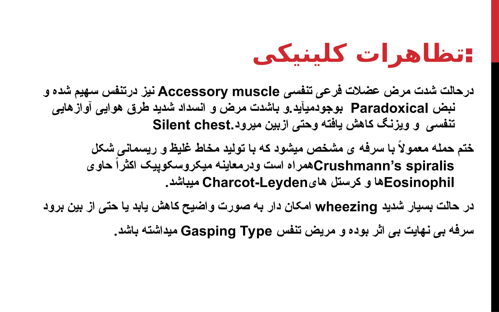 ‫کلینیکی‬ ‫تظاهرات‬:
‫تنفسی‬ ‫فرعی‬ ‫عضالت‬ ‫مرض‬ ‫شدت‬ ‫درحالت‬
Accessory muscle
‫و‬ ‫شده‬ ‫سهیم‬ ‫درتنفس‬ ‫نیز‬
‫نبض‬
Paradoxical
‫آوازهایی‬ ‫هوایی‬ ‫طرق‬ ‫شدید‬ ‫انسداد‬ ‫و‬ ‫مرض‬ ‫باشدت‬ ‫و‬.‫بوجودمیآید‬
.‫میرود‬ ‫ازبین‬ ‫وحتی‬ ‫یافته‬ ‫کاهش‬ ‫ویزنگ‬ ‫و‬ ‫تنفسی‬
Silent chest
‫شکل‬ ‫ریسمانی‬ ‫و‬ ‫غلیظ‬ ‫مخاط‬ ‫تولید‬ ‫با‬ ‫که‬ ‫میشود‬ ‫مشخص‬ ‫ی‬ ‫سرفه‬ ‫با‬ ً
‫ال‬‫معمو‬ ‫حمله‬ ‫ختم‬
Crushmann’s spiralis
‫حاوی‬ ً‫ا‬‫اکثر‬ ‫میکروسکوپیک‬ ‫ودرمعاینه‬ ‫است‬ ‫همراه‬
Eosinophil
‫های‬ ‫کرستل‬ ‫و‬ ‫ها‬
Charcot-Leyden
.‫میباشد‬
‫شدید‬ ‫بسیار‬ ‫حالت‬ ‫در‬
wheezing
‫برود‬ ‫بین‬ ‫از‬ ‫حتی‬ ‫یا‬ ‫یابد‬ ‫کاهش‬ ‫واضیح‬ ‫صورت‬ ‫به‬ ‫دار‬ ‫امکان‬
‫تنفس‬ ‫مریض‬ ‫و‬ ‫بوده‬ ‫اثر‬ ‫بی‬ ‫نهایت‬ ‫بی‬ ‫سرفه‬
Gasping Type
.‫باشد‬ ‫میداشته‬
 