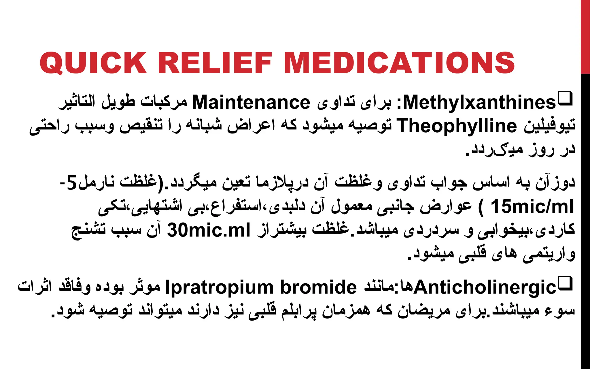 QUICK RELIEF MEDICATIONS

Methylxanthines
‫تداوی‬ ‫برای‬ :
Maintenance
‫التاثیر‬ ‫طویل‬ ‫مرکبات‬
‫تیوفیلین‬
Theophylline
‫اعر‬ ‫که‬ ‫میشود‬ ‫توصیه‬
‫ا‬
‫راحتی‬ ‫وسبب‬ ‫تنقیص‬ ‫را‬ ‫شبانه‬ ‫ض‬
‫ردد‬ ‫می‬ ‫روز‬ ‫در‬
‫ګ‬
.
‫می‬ ‫تعین‬ ‫درپالزما‬ ‫آن‬ ‫وغلظت‬ ‫تداوی‬ ‫جواب‬ ‫اساس‬ ‫به‬ ‫دوزآن‬
‫نارمل‬ ‫(غلظت‬.‫گردد‬
5
-
15mic/ml
‫تکی‬،‫اشتهایی‬ ‫بی‬،‫استفراع‬،‫دلبدی‬ ‫آن‬ ‫معمول‬ ‫جانبی‬ ‫عوارض‬ )
‫بیشتراز‬ ‫غلظت‬.‫میباشد‬ ‫سردردی‬ ‫و‬ ‫بیخوابی‬،‫کاردی‬
30mic.ml
‫آن‬
‫تشنج‬ ‫سبب‬
‫میشود‬ ‫قلبی‬ ‫های‬ ‫واریتمی‬
.

Anticholinergic
‫مانند‬:‫ها‬
Ipratropium bromide
‫اثرات‬ ‫وفاقد‬ ‫بوده‬ ‫موثر‬
.‫شود‬ ‫توصیه‬ ‫میتواند‬ ‫دارند‬ ‫نیز‬ ‫قلبی‬ ‫پرابلم‬ ‫همزمان‬ ‫که‬ ‫مریضان‬ ‫برای‬.‫میباشند‬ ‫سوء‬
 