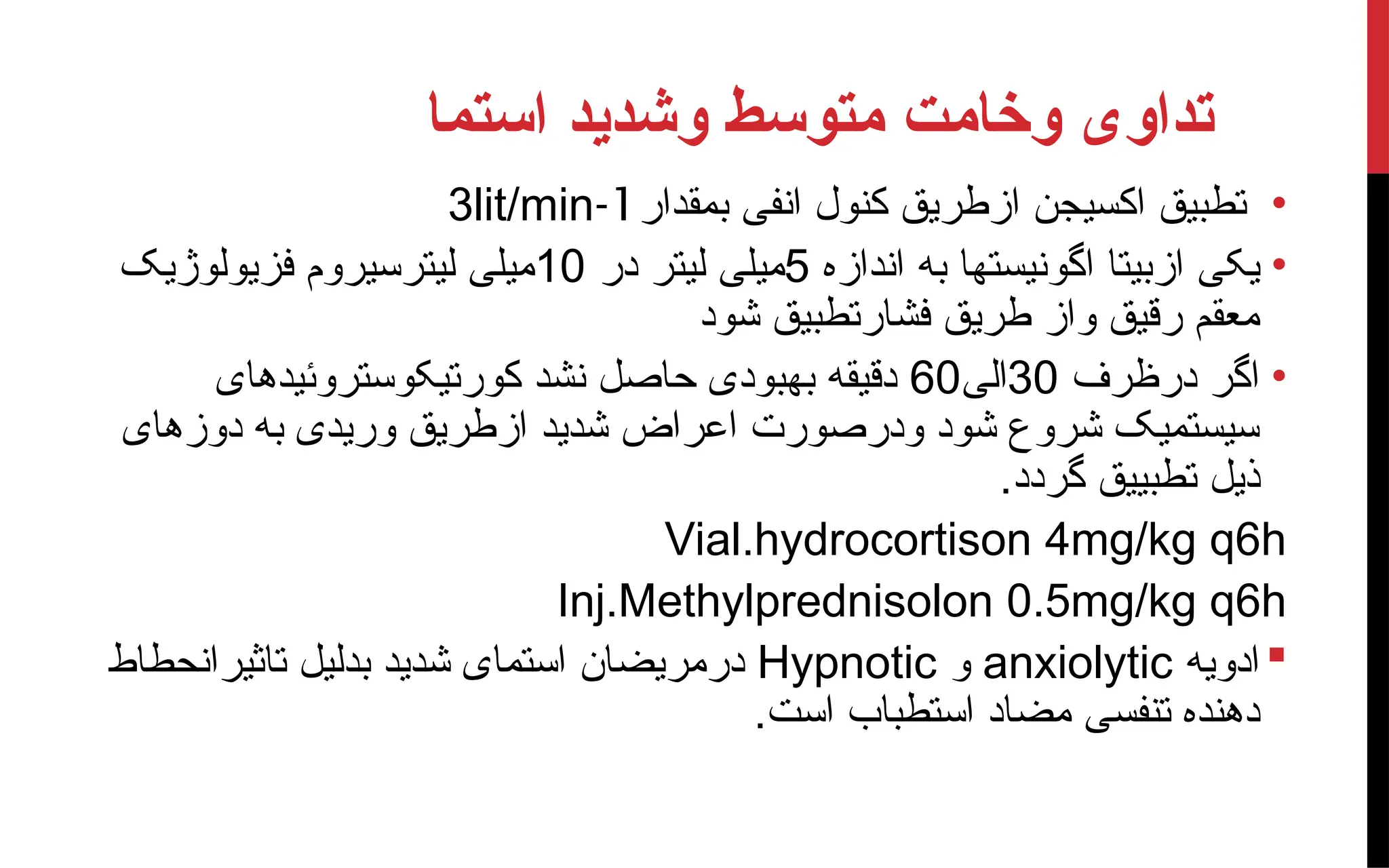 ‫استما‬ ‫وشدید‬ ‫متوسط‬ ‫وخامت‬ ‫تداوی‬
•
‫بمقدار‬ ‫انفی‬ ‫کنول‬ ‫ازطریق‬ ‫اکسیجن‬ ‫تطبیق‬
1
-
3lit/min
•
‫اندازه‬ ‫به‬ ‫اگونیستها‬ ‫ازبیتا‬ ‫یکی‬
5
‫در‬ ‫لیتر‬ ‫میلی‬
10
‫فزیولوژیک‬ ‫لیترسیروم‬ ‫میلی‬
‫شود‬ ‫فشارتطبیق‬ ‫طریق‬ ‫واز‬ ‫رقیق‬ ‫معقم‬
•
‫درظرف‬ ‫اگر‬
30
‫الی‬
60
‫کورتیکوستروئیدهای‬ ‫نشد‬ ‫حاصل‬ ‫بهبودی‬ ‫دقیقه‬
‫دوزهای‬ ‫به‬ ‫وریدی‬ ‫ازطریق‬ ‫شدید‬ ‫اعراض‬ ‫ودرصورت‬ ‫شود‬ ‫شروع‬ ‫سیستمیک‬
.‫گردد‬ ‫تطبییق‬ ‫ذیل‬
Vial.hydrocortison 4mg/kg q6h
Inj.Methylprednisolon 0.5mg/kg q6h

‫ادویه‬
anxiolytic
‫و‬
Hypnotic
‫تاثیرانحطاط‬ ‫بدلیل‬ ‫شدید‬ ‫استمای‬ ‫درمریضان‬
.‫است‬ ‫استطباب‬ ‫مضاد‬ ‫تنفسی‬ ‫دهنده‬
 