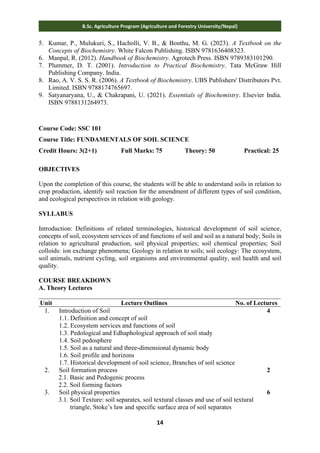 14
B.Sc. Agriculture Program (Agriculture and Forestry University/Nepal)
5. Kumar, P., Mulukuri, S., Hacholli, V. B., & Bonthu, M. G. (2023). A Textbook on the
Concepts of Biochemistry. White Falcon Publishing. ISBN 9781636408323.
6. Manpal, R. (2012). Handbook of Biochemistry. Agrotech Press. ISBN 9789383101290.
7. Plummer, D. T. (2001). Introduction to Practical Biochemistry. Tata McGraw Hill
Publishing Company. India.
8. Rao, A. V. S. S. R. (2006). A Textbook of Biochemistry. UBS Publishers' Distributors Pvt.
Limited. ISBN 9788174765697.
9. Satyanaryana, U., & Chakrapani, U. (2021). Essentials of Biochemistry. Elsevier India.
ISBN 9788131264973.
Course Code: SSC 101
Course Title: FUNDAMENTALS OF SOIL SCIENCE
Credit Hours: 3(2+1) Full Marks: 75 Theory: 50 Practical: 25
OBJECTIVES
Upon the completion of this course, the students will be able to understand soils in relation to
crop production, identify soil reaction for the amendment of different types of soil condition,
and ecological perspectives in relation with geology.
SYLLABUS
Introduction: Definitions of related terminologies, historical development of soil science,
concepts of soil, ecosystem services of and functions of soil and soil as a natural body; Soils in
relation to agricultural production, soil physical properties; soil chemical properties; Soil
colloids: ion exchange phenomena; Geology in relation to soils; soil ecology: The ecosystem,
soil animals, nutrient cycling, soil organisms and environmental quality, soil health and soil
quality.
COURSE BREAKDOWN
A. Theory Lectures
Unit Lecture Outlines No. of Lectures
1. Introduction of Soil
1.1. Definition and concept of soil
1.2. Ecosystem services and functions of soil
1.3. Pedological and Edhaphological approach of soil study
1.4. Soil pedosphere
1.5. Soil as a natural and three-dimensional dynamic body
1.6. Soil profile and horizons
1.7. Historical development of soil science, Branches of soil science
4
2. Soil formation process
2.1. Basic and Pedogenic process
2.2. Soil forming factors
2
3. Soil physical properties
3.1. Soil Texture: soil separates, soil textural classes and use of soil textural
triangle, Stoke’s law and specific surface area of soil separates
6
 