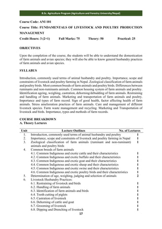 17
B.Sc. Agriculture Program (Agriculture and Forestry University/Nepal)
Course Code: ANI 101
Course Title: FUNDAMENTALS OF LIVESTOCK AND POULTRY PRODUCTION
MANAGEMENT
Credit Hours: 3 (2+1) Full Marks: 75 Theory: 50 Practical: 25
OBJECTIVES
Upon the completion of the course, the students will be able to understand the domestication
of farm animals and avian species; they will also be able to know general husbandry practices
of farm animals and avian species.
SYLLABUS
Introduction, commonly used terms of animal husbandry and poultry. Importance, scope and
constraints of livestock and poultry farming in Nepal. Zoological classification of farm animals
and poultry birds. Most common breeds of farm animals and poultry birds. Differences between
ruminants and non-ruminants animals. Common housing system of farm animals and poultry.
Identification ageing, weighing, castration, dehorning/debudding of farm animals. Restraining
and handling of farm animals. Marketing and transportation of farm animals and poultry.
Importance and types of farm record. Sign of good health, factor affecting health of farm
animals. Stress amelioration practices of farm animals. Care and management of different
livestock species. Farm waste management and recycling. Marketing and Transportation of
livestock and birds. Importance, types and methods of farm records.
COURSE BREAKDOWN
A. Theory Lectures
Unit Lecture Outlines No. of Lectures
1. Introduction, commonly used terms of animal husbandry and poultry 1
2. Importance, scope and constraints of livestock and poultry farming in Nepal 1
3. Zoological classification of farm animals (ruminant and non-ruminant)
animals and poultry birds
1
4. Common breeds of farm animals
4.1. Common Indigenous and exotic cattle and their characteristics
4.2. Common Indigenous and exotic buffalo and their characteristics
4.3. Common Indigenous and exotic goat and their characteristics
4.4. Common Indigenous and exotic sheep and their characteristics
4.5. Common Indigenous and exotic swine and their characteristics
4.6. Common Indigenous and exotic poultry birds and their characteristics
1
1
1
1
1
1
5. Determination of age, weighing, judging and selection of animals 2
6. Livestock Husbandry Practices:
6.1. Restraining of livestock and birds
6.2. Handling of farm animals
6.3. Identification of farm animals and birds
6.4. Tooth cutting of piglets
6.5. Castration of livestock
6.6. Dehorning of cattle and goat
6.7. Grooming of livestock
6.8. Dipping and Drenching of livestock
1
1
1
1
1
1
1
1
 