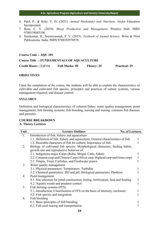 19
B.Sc. Agriculture Program (Agriculture and Forestry University/Nepal)
6. Patil, P., & Kele, V. D. (2021). Animal Husbandry and Nutrition. Arcler Education
Incorporated.
7. Ross, C. V. (2010). Sheep Production and Management. Prentice Hall. ISBN
9780138085100.
8. Sreekumar, D., Sreenivasaiah, P. V. (2015). Textbook of Animal Science. Write & Print
Publications. India. ISBN 9788192970578.
Course Code : AQU 101
Course Title : FUNDAMENTALS OF AQUACULTURE
Credit Hours : 2 (1+1) Full Marks: 50 Theory: 25 Practical: 25
OBJECTIVES
Upon the completion of the course, the students will be able to explain the characteristics of
cultivable and cultivated fish species, principles and practices of culture systems, various
management required, and disease control.
SYLLABUS
Definition and biological characteristics of cultured fishes; water quality management; pond
management; fish farming systems; fish breeding, nursing and rearing; common fish diseases
and parasites.
COURSE BREAKDOWN
A. Theory Lectures
Unit Lecture Outlines No. of Lectures
1. Introduction of fish, fishery and aquaculture
1.1. Definition of fish, fishery and aquaculture; General characteristics of fish
1.2. Desirable characters of fish for culture; Importance of fish.
1
1
2. Biology of cultivated fish species: Morphological characters, feeding habits,
growth rate and reproductive behavior of:
2.1. Indigenous major Carps (Rohu, Mrigal, Catla, Sahar)
2.2. Common carp and Chinese Carps (Silver carp, Bighead carp and Grass carp)
2.3. Tilapia, Trout, Catfishes, and Freshwater prawn
1
1
1
3. Water quality management
3.1. Physical parameters: Temperature, Turbidity
3.2. Chemical parameters: DO and pH; Biological parameters: Plankton
1
1
4. Pond management
4.1. Site selection for pond construction; liming, fertilization, feed and feeding
4.2. Aquatic weeds and predator control
1
1
5. Fish farming systems (FFS)
5.1. Introduction; Classification of FFS on the basis of intensity, enclosure
5.2. Fish species and integration
1
1
6. Fish breeding
6.1. Basic principles of fish breeding
6.2. Fish seed rearing and transportation
1
1
 