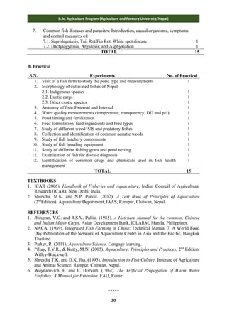 20
B.Sc. Agriculture Program (Agriculture and Forestry University/Nepal)
7. Common fish diseases and parasites: Introduction, causal organisms, symptoms
and control measures of:
7.1. Saprolegniasis, Tail Rot/Fin Rot, White spot disease
7.2. Dactylogyrosis, Argulosis; and Asphyxiation
1
1
TOTAL 15
B. Practical
S.N. Experiments No. of Practical
1. Visit of a fish farm to study the pond type and measurements 1
2. Morphology of cultivated fishes of Nepal
2.1. Indigenous species
2.2. Exotic carps
2.3. Other exotic species
1
1
1
3. Anatomy of fish- External and Internal 1
4. Water quality measurements (temperature, transparency, DO and pH) 1
5. Pond liming and fertilization 1
6. Feed formulation, feed ingredients and feed types 1
7. Study of different weed/ SIS and predatory fishes 1
8. Collection and identification of common aquatic weeds 1
9. Study of fish hatchery components 1
10. Study of fish breeding equipment 1
11. Study of different fishing gears and pond netting 1
12. Examination of fish for disease diagnosis 1
12. Identification of common drugs and chemicals used in fish health
management
1
TOTAL 15
TEXTBOOKS
1. ICAR (2006). Handbook of Fisheries and Aquaculture. Indian Council of Agricultural
Research (ICAR), New Delhi. India.
2. Shrestha, M.K. and N.P. Pandit. (2012). A Text Book of Principles of Aquaculture
(2nd
Edition). Aquaculture Department, IAAS, Rampur, Chitwan, Nepal.
REFERENCES
1. Jhingran, V.G. and R.S.V. Pullin. (1985). A Hatchery Manual for the common, Chinese
and Indian Major Carps. Asian Development Bank, ICLARM, Manila, Philippines.
2. NACA. (1989). Integrated Fish Farming in China: Technical Manual 7. A World Food
Day Publication of the Network of Aquaculture Centre in Asia and the Pacific, Bangkok
Thailand.
3. Parker, R. (2011). Aquaculture Science. Cengage learning.
4. Pillay, T.V.R., & Kutty, M.N. (2005). Aquaculture: Principles and Practices, 2nd
Edition.
Willey-Blackwell.
5. Shrestha T.K. and D.K. Jha. (1993). Introduction to Fish Culture. Institute of Agriculture
and Animal Science, Rampur, Chitwan, Nepal.
6. Woynarovich, E. and L. Horvath. (1984). The Artificial Propagation of Warm Water
Finfishes: A Manual for Extension. FAO, Rome.
*****
 