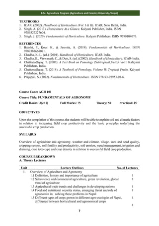 7
B.Sc. Agriculture Program (Agriculture and Forestry University/Nepal)
TEXTBOOKS
1. ICAR. (2002). Handbook of Horticulture (Vol. I & II). ICAR, New Delhi, India.
2. Singh, A. (2013). Horticulture At a Glance. Kalyani Publisher, India. ISBN
9789327227604.
3. Singh, J. (2020). Fundamentals of Horticulture. Kalyani Publishers. ISBN 9390104076.
REFERENCES
1. Bakshi, P., Kour, K., & Jasrotia, A. (2019). Fundamentals of Horticulture. ISBN
9789388668071.
2. Chadha, K. L. (ed.) (2001). Handbook of Horticulture. ICAR-India.
3. Chadha, K., Viswanath, C., & Dutt, S. (ed.) (2002). Handbook of Horticulture. ICAR-India.
4. Chattopadhyay, T. (2007). A Text Book on Pomology (Subtropical fruits). vol I. Kalayani
Publishers, India.
5. Chattopadhyay, T. (2014). A Textbook of Pomology, Volume II: Tropical Fruits. Kalyani
Publishers, India.
6. Prajapati, S. (2022). Fundamentals of Horticulture. ISBN 978-93-92953-02-6.
Course Code: AGR 101
Course Title: FUNDAMENTALS OF AGRONOMY
Credit Hours: 3(2+1) Full Marks: 75 Theory: 50 Practical: 25
OBJECTIVES
Upon the completion of this course, the students will be able to explain soil and climatic factors
in relation to increasing field crop productivity and the basic principles underlying the
successful crop production.
SYLLABUS
Overview of agriculture and agronomy, weather and climate, tillage, seed and seed quality,
cropping system, soil fertility and productivity, soil erosion, weed management, irrigation and
draining, crop ideo-type and crop density in relation to successful field crop production.
COURSE BREAKDOWN
A. Theory Lectures
Unit Lecture Outlines No. of Lectures
1. Overview of Agriculture and Agronomy
1.1 Definition, history and importance of agriculture
1.2 Subsistence and commercial agriculture, green revolution, global
trend of agriculture
1.3 Agricultural trade trends and challenges in developing nations
1.4 Food and nutritional security status, emerging threat and role of
agronomist in solving these problems in Nepal
1.5 Different types of crops grown in different agro-ecologies of Nepal,
difference between horticultural and agronomical crops
1
1
1
1
1
1
 