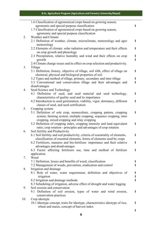 8
B.Sc. Agriculture Program (Agriculture and Forestry University/Nepal)
1.6 Classification of agronomical crops based on growing season,
agronomic and special purpose classification
1.7 Classification of agronomical crops based on growing season,
agronomic and special purpose classification
1
2. Weather and Climate
2.1 Definition of weather, climate, microclimate, meteorology and agro
meteorology
2.2 Elements of climate: solar radiation and temperature and their effects
on crop growth and phenology
2.3 Precipitation, relative humidity and wind and their effects on crop
growth
2.4 Climate change issues and its effect on crop selection and productivity.
1
1
1
1
3. Tillage
3.1 Definition, history, objective of tillage, soil tilth, effect of tillage on
chemical, physical and biological properties of soil
3.2 Types and method of tillage, primary, secondary and inter tillage
3.3 Conventional and conservation tillage and their advantages and
disadvantages
1
1
1
4. Seed Science and Technology
4.1 Definition of seed, and seed material and seed technology,
characteristics of quality seed and its importance
4.2 Introduction to seed germination, viability, vigor, dormancy, different
classes of seed, and seed certification
1
1
5. Cropping system
5.1 Definition of sole crop, monoculture, cropping pattern, cropping
system, farming system, multiple cropping, sequence cropping, inter
cropping, mixed cropping and relay cropping
5.2 Definition of cropping index, cropping intensity and land equivalent
ratio; crop rotation - principles and advantages of crop rotation
1
1
6. Soil fertility and Productivity
6.1 Soil fertility and soil productivity, criteria of essentiality of elements,
classification of essential elements, forms of elements used by crops
6.2 Fertilizers, manures and bio-fertilizer: importance and their relative
advantages and disadvantages
6.3 Factor affecting fertilizers use, time and method of fertilizer
application
1
1
1
7. Weed
7.1 Definition, losses and benefits of weed, classification
7.2 Management of weeds, prevention, eradication and control
1
1
8. Irrigation and drainage
8.1 Role of water, water requirement, definition and objectives of
irrigation
8.2 Irrigation and drainage methods
8.3 Scheduling of irrigation, adverse effect of drought and water logging
1
1
1
9. Soil erosion and conservation
9.1 Definition of soil erosion, types of water and wind erosion,
conservation practices
1
10. Crop ideotype
10.1 Ideotype concept, traits for ideotype, characteristics ideotype of rice,
wheat and maize, concept of harvest index
1
1
 