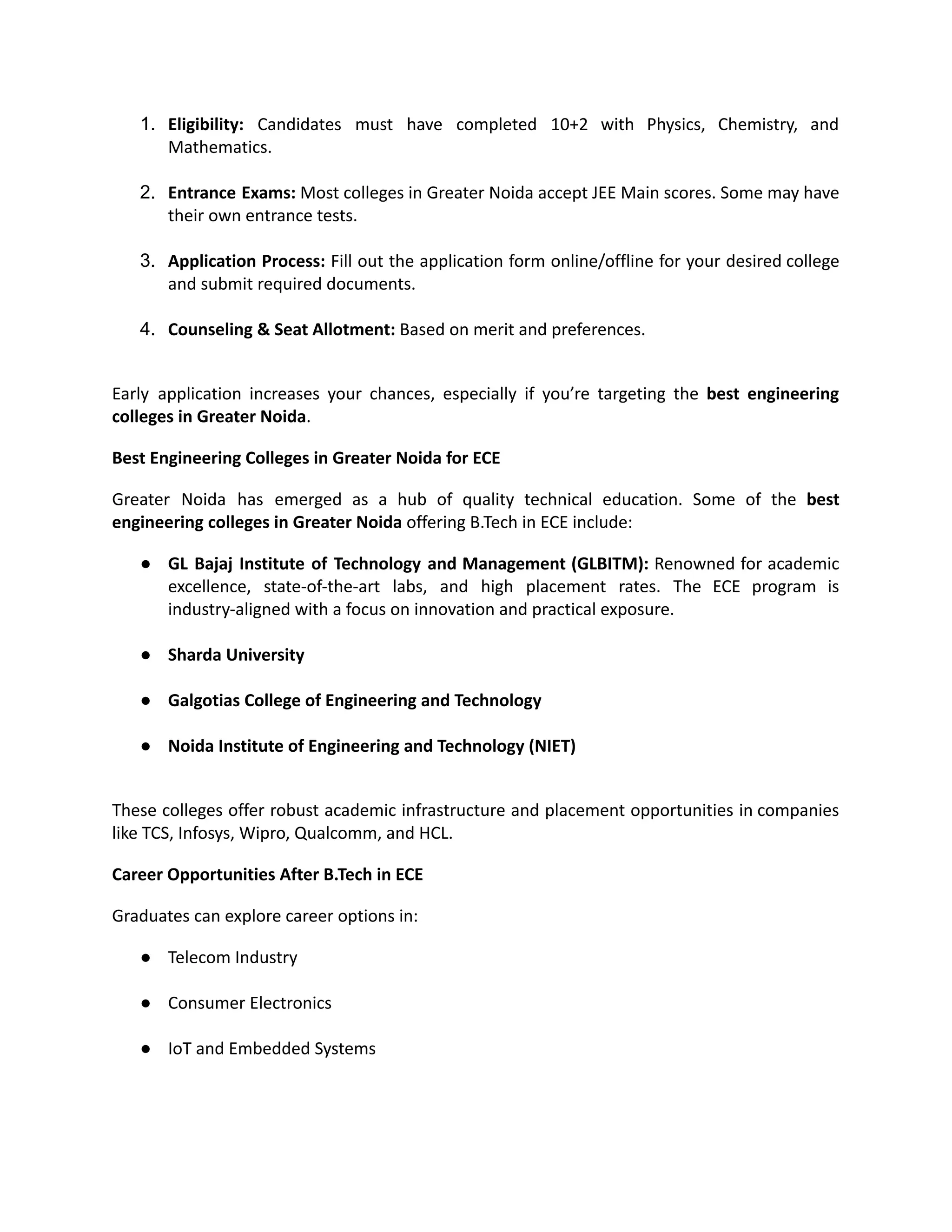 1.​ Eligibility: Candidates must have completed 10+2 with Physics, Chemistry, and
Mathematics.​
2.​ Entrance Exams: Most colleges in Greater Noida accept JEE Main scores. Some may have
their own entrance tests.​
3.​ Application Process: Fill out the application form online/offline for your desired college
and submit required documents.​
4.​ Counseling & Seat Allotment: Based on merit and preferences.​
Early application increases your chances, especially if you’re targeting the best engineering
colleges in Greater Noida.
Best Engineering Colleges in Greater Noida for ECE
Greater Noida has emerged as a hub of quality technical education. Some of the best
engineering colleges in Greater Noida offering B.Tech in ECE include:
●​ GL Bajaj Institute of Technology and Management (GLBITM): Renowned for academic
excellence, state-of-the-art labs, and high placement rates. The ECE program is
industry-aligned with a focus on innovation and practical exposure.​
●​ Sharda University​
●​ Galgotias College of Engineering and Technology​
●​ Noida Institute of Engineering and Technology (NIET)​
These colleges offer robust academic infrastructure and placement opportunities in companies
like TCS, Infosys, Wipro, Qualcomm, and HCL.
Career Opportunities After B.Tech in ECE
Graduates can explore career options in:
●​ Telecom Industry​
●​ Consumer Electronics​
●​ IoT and Embedded Systems​
 
