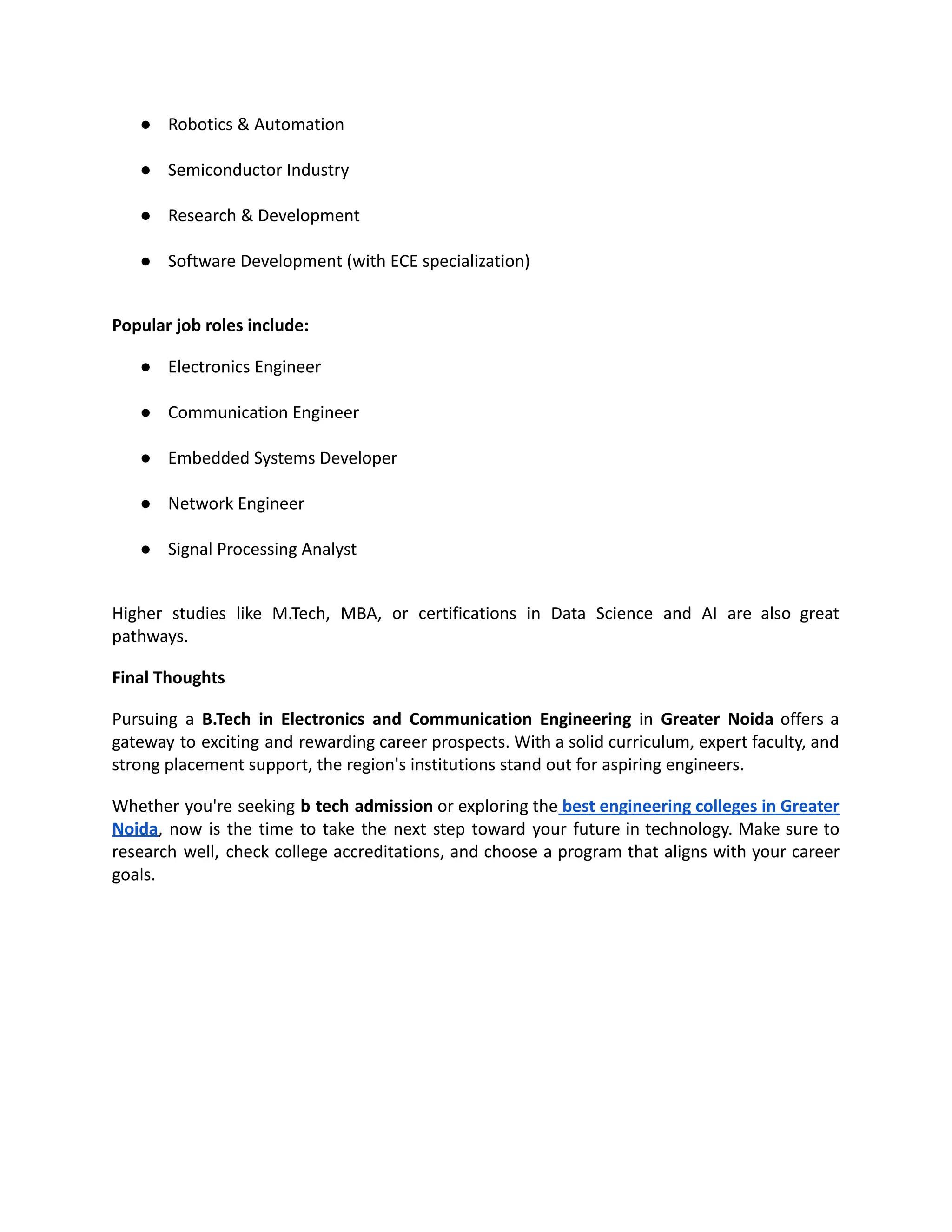 ●​ Robotics & Automation​
●​ Semiconductor Industry​
●​ Research & Development​
●​ Software Development (with ECE specialization)​
Popular job roles include:
●​ Electronics Engineer​
●​ Communication Engineer​
●​ Embedded Systems Developer​
●​ Network Engineer​
●​ Signal Processing Analyst​
Higher studies like M.Tech, MBA, or certifications in Data Science and AI are also great
pathways.
Final Thoughts
Pursuing a B.Tech in Electronics and Communication Engineering in Greater Noida offers a
gateway to exciting and rewarding career prospects. With a solid curriculum, expert faculty, and
strong placement support, the region's institutions stand out for aspiring engineers.
Whether you're seeking b tech admission or exploring the best engineering colleges in Greater
Noida, now is the time to take the next step toward your future in technology. Make sure to
research well, check college accreditations, and choose a program that aligns with your career
goals.
 