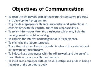• To keep the employees acquainted with the company’s progress
and development programmes.
• To provide employees with necessary orders and instructions in
connections with their rights, duties and responsibilities.
• To solicit information from the employees which may help the
management in decision making.
• To express the interest of management to its personnel.
• To minimize the labour turnover.
• To motivate the employees towards his job and to create interest
in the work of the company.
• To indoctrinate employees with the will to work and the benefits
from their association with the company.
• To instil each employee with personal prestige and pride in being a
member of the corporate body.
Objectives of Communication
 