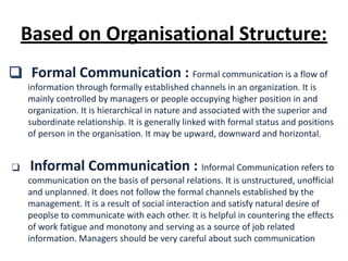 ❑ Formal Communication : Formal communication is a flow of
information through formally established channels in an organization. It is
mainly controlled by managers or people occupying higher position in and
organization. It is hierarchical in nature and associated with the superior and
subordinate relationship. It is generally linked with formal status and positions
of person in the organisation. It may be upward, downward and horizontal.
❑ Informal Communication : Informal Communication refers to
communication on the basis of personal relations. It is unstructured, unofficial
and unplanned. It does not follow the formal channels established by the
management. It is a result of social interaction and satisfy natural desire of
peoplse to communicate with each other. It is helpful in countering the effects
of work fatigue and monotony and serving as a source of job related
information. Managers should be very careful about such communication
Based on Organisational Structure:
 