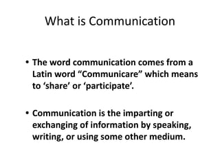• The word communication comes from a
Latin word “Communicare” which means
to ‘share’ or ‘participate’.
• Communication is the imparting or
exchanging of information by speaking,
writing, or using some other medium.
What is Communication
 