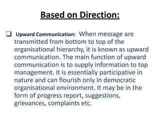 ❑ Upward Communication: When message are
transmitted from bottom to top of the
organisational hierarchy, it is known as upward
communication. The main function of upward
communication is to supply information to top
management. It is essentially participative in
nature and can flourish only in democratic
organisational environment. It may be in the
form of progress report, suggestions,
grievances, complaints etc.
Based on Direction:
 