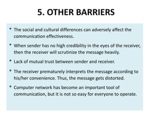5. OTHER BARRIERS
• The social and cultural differences can adversely affect the
communication effectiveness.
• When sender has no high credibility in the eyes of the receiver,
then the receiver will scrutinize the message heavily.
• Lack of mutual trust between sender and receiver.
• The receiver prematurely interprets the message according to
his/her convenience. Thus, the message gets distorted.
• Computer network has become an important tool of
communication, but it is not so easy for everyone to operate.
 