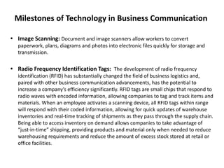 Milestones of Technology in Business Communication
• Image Scanning: Document and image scanners allow workers to convert
paperwork, plans, diagrams and photos into electronic files quickly for storage and
transmission.
• Radio Frequency Identification Tags: The development of radio frequency
identification (RFID) has substantially changed the field of business logistics and,
paired with other business communication advancements, has the potential to
increase a company’s efficiency significantly. RFID tags are small chips that respond to
radio waves with encoded information, allowing companies to tag and track items and
materials. When an employee activates a scanning device, all RFID tags within range
will respond with their coded information, allowing for quick updates of warehouse
inventories and real-time tracking of shipments as they pass through the supply chain.
Being able to access inventory on demand allows companies to take advantage of
“just-in-time” shipping, providing products and material only when needed to reduce
warehousing requirements and reduce the amount of excess stock stored at retail or
office facilities.
 