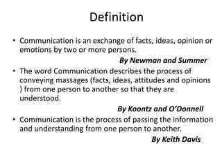 • Communication is an exchange of facts, ideas, opinion or
emotions by two or more persons.
By Newman and Summer
• The word Communication describes the process of
conveying massages (facts, ideas, attitudes and opinions
) from one person to another so that they are
understood.
By Koontz and O’Donnell
• Communication is the process of passing the information
and understanding from one person to another.
By Keith Davis
Definition
 