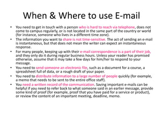 When & Where to use E-mail
• You need to get in touch with a person who is hard to reach via telephone, does not
come to campus regularly, or is not located in the same part of the country or world
(for instance, someone who lives in a different time zone).
• The information you want to share is not time-sensitive. The act of sending an e-mail
is instantaneous, but that does not mean the writer can expect an instantaneous
response.
• For many people, keeping up with their e-mail correspondence is a part of their job,
and they only do it during regular business hours. Unless your reader has promised
otherwise, assume that it may take a few days for him/her to respond to your
message.
• You need to send someone an electronic file, such as a document for a course, a
spreadsheet full of data, or a rough draft of your paper.
• You need to distribute information to a large number of people quickly (for example,
a memo that needs to be sent to the entire office staff).
• You need a written record of the communication. Saving important e-mails can be
helpful if you need to refer back to what someone said in an earlier message, provide
some kind of proof (for example, proof that you have paid for a service or product),
or review the content of an important meeting, deadline, memo.
 