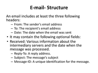 E-mail- Structure
An email includes at least the three following
headers:
– From: The sender's email address
– To: The recipient's email address
– Date: The date when the email was sent
• It may contain the following optional fields:
• Received: Various information about the
intermediary servers and the date when the
message was processed.
– Reply-To: A reply address.
– Subject: The message's subject
– Message-ID: A unique identification for the message.
 