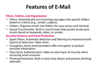 Features of E-Mail
Filters, Folders, and Organization
• Filters: Automatically sort incoming messages into specific folders
based on criteria (e.g., sender, subject).
• Folders: Organize emails into folders for easy access and retrieval.
• Search Functionality: Built-in search tools help quickly locate past
emails based on keywords, dates, or sender.
Security Features and Email Protection
• Spam Filters: Automatic detection and filtering of unwanted emails
(spam) to keep your inbox clean.
• Encryption: Some email providers offer encryption to protect
sensitive information.
• Two-Factor Authentication: Adds an extra layer of security when
accessing email accounts.
• Phishing Protection: Built-in tools help detect and prevent phishing
attempts.
 