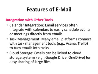 Features of E-Mail
Integration with Other Tools
• Calendar Integration: Email services often
integrate with calendars to easily schedule events
or meetings directly from emails.
• Task Management: Many email platforms connect
with task management tools (e.g., Asana, Trello)
to turn emails into tasks.
• Cloud Storage: Emails can be linked to cloud
storage systems (e.g., Google Drive, OneDrive) for
easy sharing of large files.
 