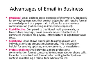 Advantages of Email in Business
• Efficiency: Email enables quick exchange of information, especially
for conveying messages that are not urgent but still require formal
acknowledgment or a paper trail. It allows for asynchronous
communication (not needing an immediate response).
• Cost-Effective: Compared to traditional mail, phone calls, or
face-to-face meetings, email is much more cost-effective. It
eliminates the need for physical infrastructure or significant travel
costs.
• Scalability: Email allows businesses to communicate with
individuals or large groups simultaneously. This is especially
helpful for sending updates, announcements, or newsletters.
• Professionalism: Email provides a more professional
communication format compared to text messages or phone calls.
It can be customized and formatted according to the business
context, maintaining a formal tone when required.
 