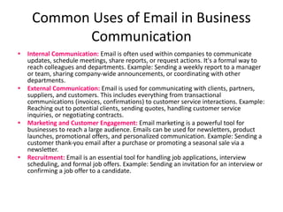 Common Uses of Email in Business
Communication
• Internal Communication: Email is often used within companies to communicate
updates, schedule meetings, share reports, or request actions. It's a formal way to
reach colleagues and departments. Example: Sending a weekly report to a manager
or team, sharing company-wide announcements, or coordinating with other
departments.
• External Communication: Email is used for communicating with clients, partners,
suppliers, and customers. This includes everything from transactional
communications (invoices, confirmations) to customer service interactions. Example:
Reaching out to potential clients, sending quotes, handling customer service
inquiries, or negotiating contracts.
• Marketing and Customer Engagement: Email marketing is a powerful tool for
businesses to reach a large audience. Emails can be used for newsletters, product
launches, promotional offers, and personalized communication. Example: Sending a
customer thank-you email after a purchase or promoting a seasonal sale via a
newsletter.
• Recruitment: Email is an essential tool for handling job applications, interview
scheduling, and formal job offers. Example: Sending an invitation for an interview or
confirming a job offer to a candidate.
 