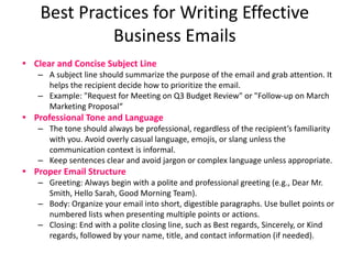 Best Practices for Writing Effective
Business Emails
• Clear and Concise Subject Line
– A subject line should summarize the purpose of the email and grab attention. It
helps the recipient decide how to prioritize the email.
– Example: "Request for Meeting on Q3 Budget Review" or "Follow-up on March
Marketing Proposal“
• Professional Tone and Language
– The tone should always be professional, regardless of the recipient’s familiarity
with you. Avoid overly casual language, emojis, or slang unless the
communication context is informal.
– Keep sentences clear and avoid jargon or complex language unless appropriate.
• Proper Email Structure
– Greeting: Always begin with a polite and professional greeting (e.g., Dear Mr.
Smith, Hello Sarah, Good Morning Team).
– Body: Organize your email into short, digestible paragraphs. Use bullet points or
numbered lists when presenting multiple points or actions.
– Closing: End with a polite closing line, such as Best regards, Sincerely, or Kind
regards, followed by your name, title, and contact information (if needed).
 