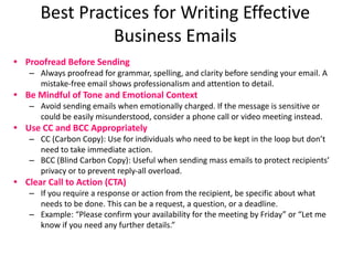 Best Practices for Writing Effective
Business Emails
• Proofread Before Sending
– Always proofread for grammar, spelling, and clarity before sending your email. A
mistake-free email shows professionalism and attention to detail.
• Be Mindful of Tone and Emotional Context
– Avoid sending emails when emotionally charged. If the message is sensitive or
could be easily misunderstood, consider a phone call or video meeting instead.
• Use CC and BCC Appropriately
– CC (Carbon Copy): Use for individuals who need to be kept in the loop but don’t
need to take immediate action.
– BCC (Blind Carbon Copy): Useful when sending mass emails to protect recipients’
privacy or to prevent reply-all overload.
• Clear Call to Action (CTA)
– If you require a response or action from the recipient, be specific about what
needs to be done. This can be a request, a question, or a deadline.
– Example: “Please confirm your availability for the meeting by Friday” or “Let me
know if you need any further details.”
 
