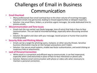 Challenges of Email in Business
Communication
• Email Overload
– Many professionals face email overload due to the sheer volume of incoming messages.
Important emails may get buried, leading to missed opportunities or delayed responses.
– Solution: Use email filters, folders, or prioritize urgent messages. Set aside dedicated time to
process emails.
• Miscommunication and Tone Issues
– Emails lack the non-verbal cues (body language, tone of voice) that help in face-to-face
communication. This can lead to misunderstandings, especially when discussing sensitive
topics.
– Solution: Be explicit and clear with your message. Avoid sarcasm or humor that could be
misinterpreted.
• Security Risks and Phishing Attacks
– Emails can be a target for phishing scams, malware, or other security threats. Sensitive
business information may be at risk if proper precautions aren’t taken.
– Solution: Use secure email systems, enable two-factor authentication, and avoid clicking on
suspicious links or attachments.
• Lack of Personal Connection
– While email is a convenient and efficient way to communicate, it can feel impersonal,
especially when used exclusively in place of face-to-face interaction or phone calls.
– Solution: Balance email communication with phone or video calls when necessary to
maintain a personal connection.
 