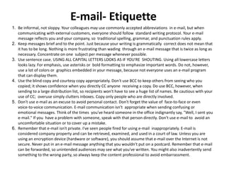 E-mail- Etiquette
1. Be informal, not sloppy. Your colleagues may use commonly accepted abbreviations in e-mail, but when
communicating with external customers, everyone should follow standard writing protocol. Your e-mail
message reflects you and your company, so traditional spelling, grammar, and punctuation rules apply.
2. Keep messages brief and to the point. Just because your writing is grammatically correct does not mean that
it has to be long. Nothing is more frustrating than wading through an e-mail message that is twice as long as
necessary. Concentrate on one subject per message whenever possible.
3. Use sentence case. USING ALL CAPITAL LETTERS LOOKS AS IF YOU'RE SHOUTING. Using all lowercase letters
looks lazy. For emphasis, use asterisks or bold formatting to emphasize important words. Do not, however,
use a lot of colors or graphics embedded in your message, because not everyone uses an e-mail program
that can display them.
4. Use the blind copy and courtesy copy appropriately. Don't use BCC to keep others from seeing who you
copied; it shows confidence when you directly CC anyone receiving a copy. Do use BCC, however, when
sending to a large distribution list, so recipients won't have to see a huge list of names. Be cautious with your
use of CC; overuse simply clutters inboxes. Copy only people who are directly involved.
5. Don't use e-mail as an excuse to avoid personal contact. Don't forget the value of face-to-face or even
voice-to-voice communication. E-mail communication isn't appropriate when sending confusing or
emotional messages. Think of the times you've heard someone in the office indignantly say, "Well, I sent you
e-mail." If you have a problem with someone, speak with that person directly. Don't use e-mail to avoid an
uncomfortable situation or to cover up a mistake.
6. Remember that e-mail isn't private. I've seen people fired for using e-mail inappropriately. E-mail is
considered company property and can be retrieved, examined, and used in a court of law. Unless you are
using an encryption device (hardware or software), you should assume that e-mail over the Internet is not
secure. Never put in an e-mail message anything that you wouldn't put on a postcard. Remember that e-mail
can be forwarded, so unintended audiences may see what you've written. You might also inadvertently send
something to the wrong party, so always keep the content professional to avoid embarrassment.
 