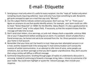 E-mail- Etiquette
1. Send group e-mail only when it's useful to every recipient. Use the "reply all" button only when
compiling results requiring collective input and only if you have something to add. Recipients
get quite annoyed to open an e-mail that says only "Me too!“
2. Use the subject field to indicate content and purpose. Don't just say, "Hi!" or "From Laura."
Agree on acronyms to use that quickly identify actions. For example, your team could use <AR>
to mean "Action Required" or <MSR> for the Monthly Status Report. It's also a good practice to
include the word "Long" in the subject field, if necessary, so that the recipient knows that the
message will take time to read.
3. Don't send chain letters, virus warnings, or junk mail. Always check a reputable antivirus Web
site or your IT department before sending out an alarm. If a constant stream of jokes from a
friend annoys you, be honest and ask to be removed from the list. Direct personal e-mail to
your home e-mail account.
4. Remember that your tone can't be heard in e-mail. Have you ever attempted sarcasm in an
e-mail, and the recipient took it the wrong way? E-mail communication can't convey the
nuances of verbal communication. In an attempt to infer tone of voice, some people use
emoticons, but use them sparingly so that you don't appear unprofessional. Also, don't assume
that using a smiley will diffuse a difficult message.
5. Summarize long discussions. Scrolling through pages of replies to understand a discussion is
annoying. Instead of continuing to forward a message string, take a minute to summarize it for
your reader. You could even highlight or quote the relevant passage, then include your
response.
 