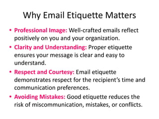 Why Email Etiquette Matters
• Professional Image: Well-crafted emails reflect
positively on you and your organization.
• Clarity and Understanding: Proper etiquette
ensures your message is clear and easy to
understand.
• Respect and Courtesy: Email etiquette
demonstrates respect for the recipient’s time and
communication preferences.
• Avoiding Mistakes: Good etiquette reduces the
risk of miscommunication, mistakes, or conflicts.
 