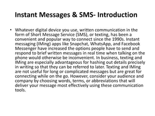 Instant Messages & SMS- Introduction
• Whatever digital device you use, written communication in the
form of Short Message Service (SMS), or texting, has been a
convenient and popular way to connect since the 1990s. Instant
messaging (IMing) apps like Snapchat, WhatsApp, and Facebook
Messenger have increased the options people have to send and
respond to brief written messages in real time when talking on the
phone would otherwise be inconvenient. In business, texting and
IMing are especially advantageous for hashing out details precisely
in writing so that they can be referred to later. Texting and IMing
are not useful for long or complicated messages but are great for
connecting while on the go. However, consider your audience and
company by choosing words, terms, or abbreviations that will
deliver your message most effectively using these communication
tools.
 