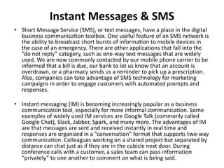 Instant Messages & SMS
• Short Message Service (SMS), or text messages, have a place in the digital
business communication toolbox. One useful feature of an SMS network is
the ability to broadcast short bursts of information to mobile devices in
the case of an emergency. There are other applications that fall into the
“do not reply” category, such as one-way text messages that are widely
used. We are now commonly contacted by our mobile phone carrier to be
informed that a bill is due, our bank to let us know that an account is
overdrawn, or a pharmacy sends us a reminder to pick up a prescription.
Also, companies can take advantage of SMS technology for marketing
campaigns in order to engage customers with automated prompts and
responses.
• Instant messaging (IM) is becoming increasingly popular as a business
communication tool, especially for more informal communication. Some
examples of widely used IM services are Google Talk (commonly called
Google Chat), Slack, Jabber, Spark, and many more. The advantages of IM
are that messages are sent and received instantly in real time and
responses are organized in a “conversation” format that supports two-way
communication. Colleagues working on a shared project but separated by
distance can chat just as if they are in the cubicle next door. During
conference calls with a customer, a sales team can pass information
“privately” to one another to comment on what is being said.
 