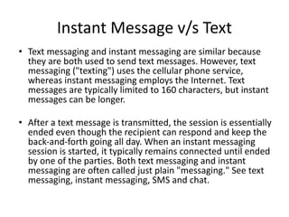Instant Message v/s Text
• Text messaging and instant messaging are similar because
they are both used to send text messages. However, text
messaging ("texting") uses the cellular phone service,
whereas instant messaging employs the Internet. Text
messages are typically limited to 160 characters, but instant
messages can be longer.
• After a text message is transmitted, the session is essentially
ended even though the recipient can respond and keep the
back-and-forth going all day. When an instant messaging
session is started, it typically remains connected until ended
by one of the parties. Both text messaging and instant
messaging are often called just plain "messaging." See text
messaging, instant messaging, SMS and chat.
 